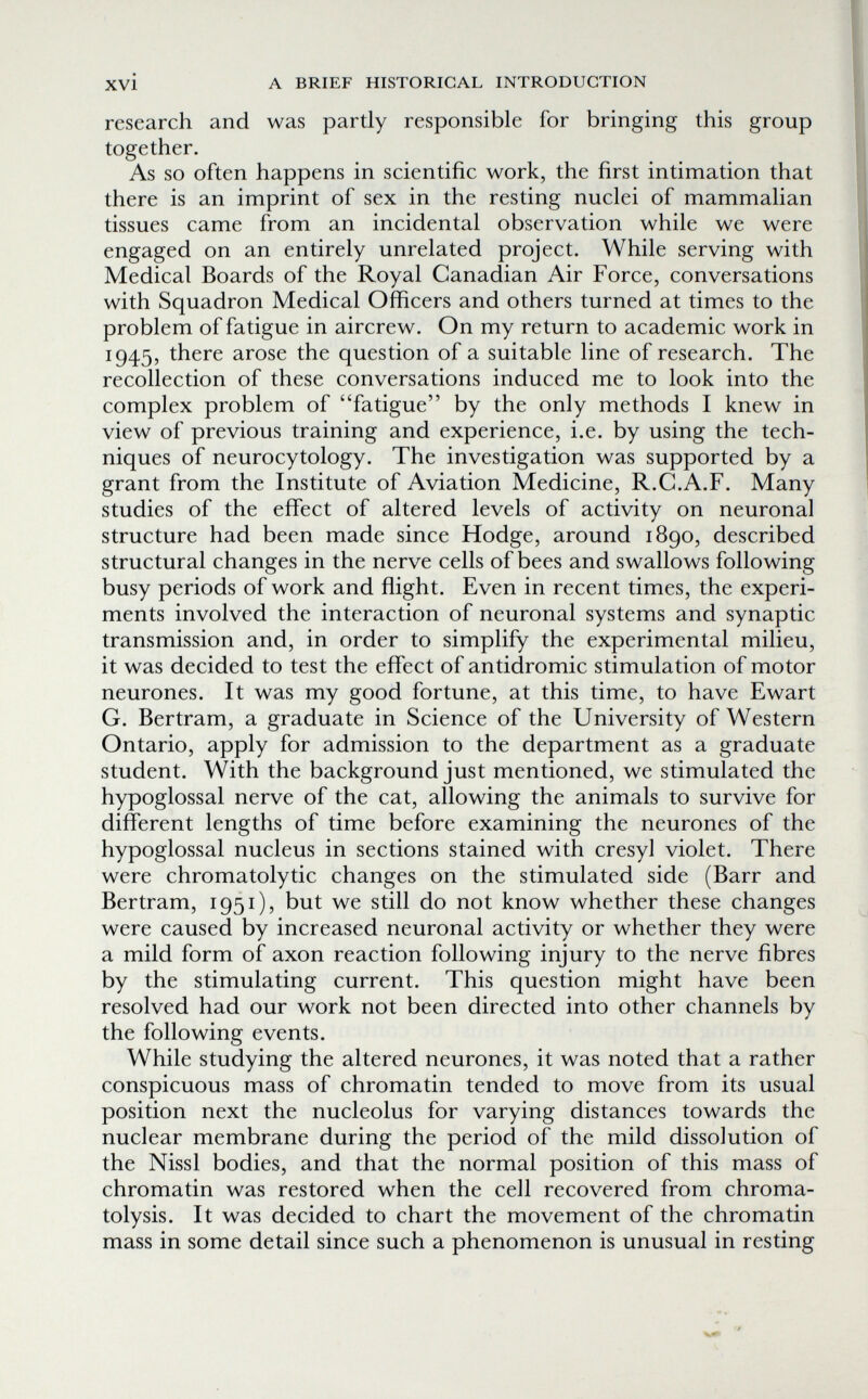 xvi A BRIEF HISTORICAL INTRODUCTION research and was partly responsible for bringing this group together. As so often happens in scientific work, the first intimation that there is an imprint of sex in the resting nuclei of mammalian tissues came from an incidental observation while we were engaged on an entirely unrelated project. While serving with Medical Boards of the Royal Canadian Air Force, conversations with Squadron Medical Officers and others turned at times to the problem of fatigue in aircrew. On my return to academic work in 1945, there arose the question of a suitable line of research. The recollection of these conversations induced me to look into the complex problem of fatigue by the only methods I knew in view of previous training and experience, i.e. by using the tech¬ niques of neurocytology. The investigation was supported by a grant from the Institute of Aviation Medicine, R.C.A.F. Many studies of the effect of altered levels of activity on neuronal structure had been made since Hodge, around 1890, described structural changes in the nerve cells of bees and swallows following busy periods of work and flight. Even in recent times, the experi¬ ments involved the interaction of neuronal systems and synaptic transmission and, in order to simplify the experimental milieu, it was decided to test the effect of antidromic stimulation of motor neurones. It was my good fortune, at this time, to have Ewart G. Bertram, a graduate in Science of the University of Western Ontario, apply for admission to the department as a graduate student. With the background just mentioned, we stimulated the hypoglossal nerve of the cat, allowing the animals to survive for different lengths of time before examining the neurones of the hypoglossal nucleus in sections stained with cresyl violet. There were chromatolytic changes on the stimulated side (Barr and Bertram, 1951), but we still do not know whether these changes were caused by increased neuronal activity or whether they were a mild form of axon reaction following injury to the nerve fibres by the stimulating current. This question might have been resolved had our work not been directed into other channels by the following events. While studying the altered neurones, it was noted that a rather conspicuous mass of chromatin tended to move from its usual position next the nucleolus for varying distances towards the nuclear membrane during the period of the mild dissolution of the Nissl bodies, and that the normal position of this mass of chromatin was restored when the cell recovered from chroma- tolysis. It was decided to chart the movement of the chromatin mass in some detail since such a phenomenon is unusual in resting