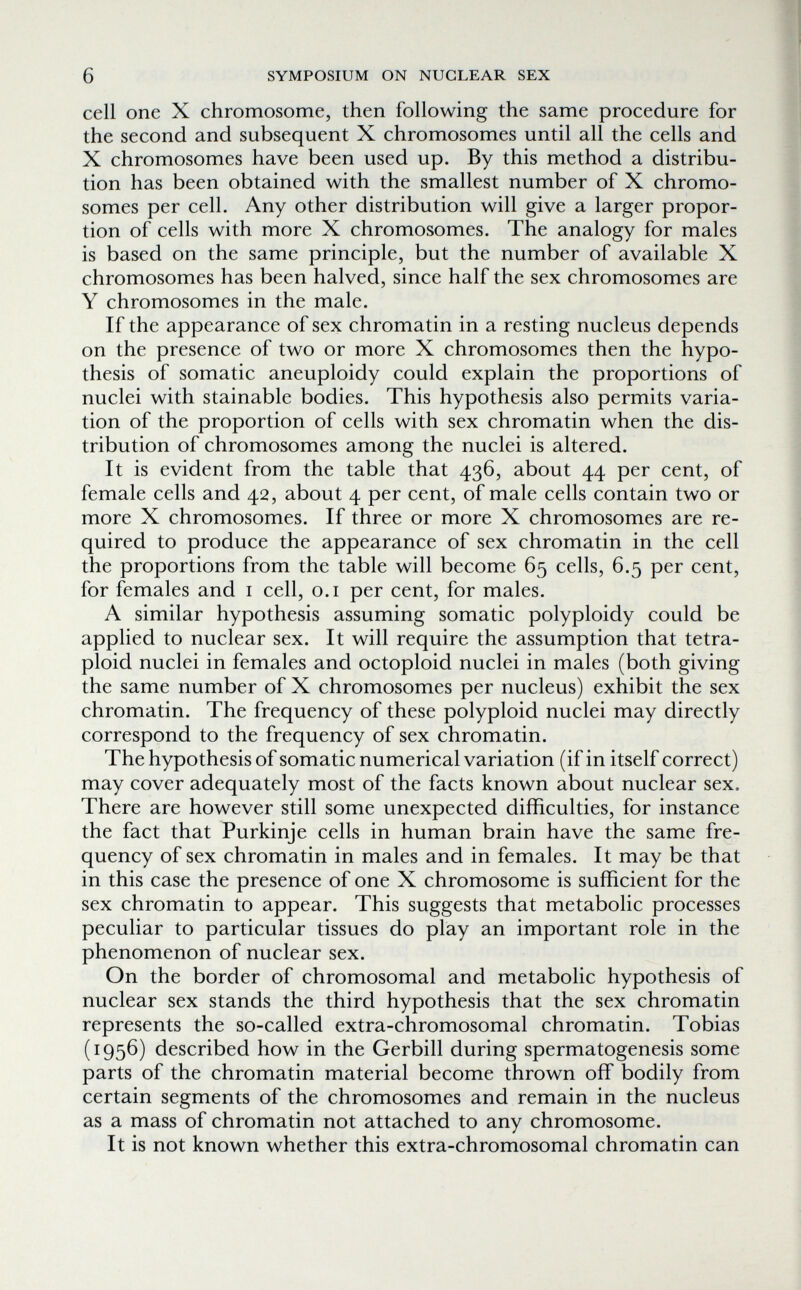 6 SYMPOSIUM ON NUCLEAR SEX cell one X chromosome, then following the same procedure for the second and subsequent X chromosomes until all the cells and X chromosomes have been used up. By this method a distribu¬ tion has been obtained with the smallest number of X chromo¬ somes per cell. Any other distribution will give a larger propor¬ tion of cells with more X chromosomes. The analogy for males is based on the same principle, but the number of available X chromosomes has been halved, since half the sex chromosomes are Y chromosomes in the male. If the appearance of sex chromatin in a resting nucleus depends on the presence of two or more X chromosomes then the hypo¬ thesis of somatic aneuploidy could explain the proportions of nuclei with stainable bodies. This hypothesis also permits varia¬ tion of the proportion of cells with sex chromatin when the dis¬ tribution of chromosomes among the nuclei is altered. It is evident from the table that 436, about 44 per cent, of female cells and 42, about 4 per cent, of male cells contain two or more X chromosomes. If three or more X chromosomes are re¬ quired to produce the appearance of sex chromatin in the cell the proportions from the table will become 65 cells, 6.5 per cent, for females and i cell, o.i per cent, for males. A similar hypothesis assuming somatic polyploidy could be applied to nuclear sex. It will require the assumption that tetra- ploid nuclei in females and octoploid nuclei in males (both giving the same number of X chromosomes per nucleus) exhibit the sex chromatin. The frequency of these polyploid nuclei may directly correspond to the frequency of sex chromatin. The hypothesis of somatic numerical variation (if in itself correct) may cover adequately most of the facts known about nuclear sex. There are however still some unexpected difficulties, for instance the fact that Purkinje cells in human brain have the same fre¬ quency of sex chromatin in males and in females. It may be that in this case the presence of one X chromosome is sufficient for the sex chromatin to appear. This suggests that metabolic processes peculiar to particular tissues do play an important role in the phenomenon of nuclear sex. On the border of chromosomal and metabolic hypothesis of nuclear sex stands the third hypothesis that the sex chromatin represents the so-called extra-chromosomal chromatin. Tobias (1956) described how in the Gerbill during spermatogenesis some parts of the chromatin material become thrown off bodily from certain segments of the chromosomes and remain in the nucleus as a mass of chromatin not attached to any chromosome. It is not known whether this extra-chromosomal chromatin can