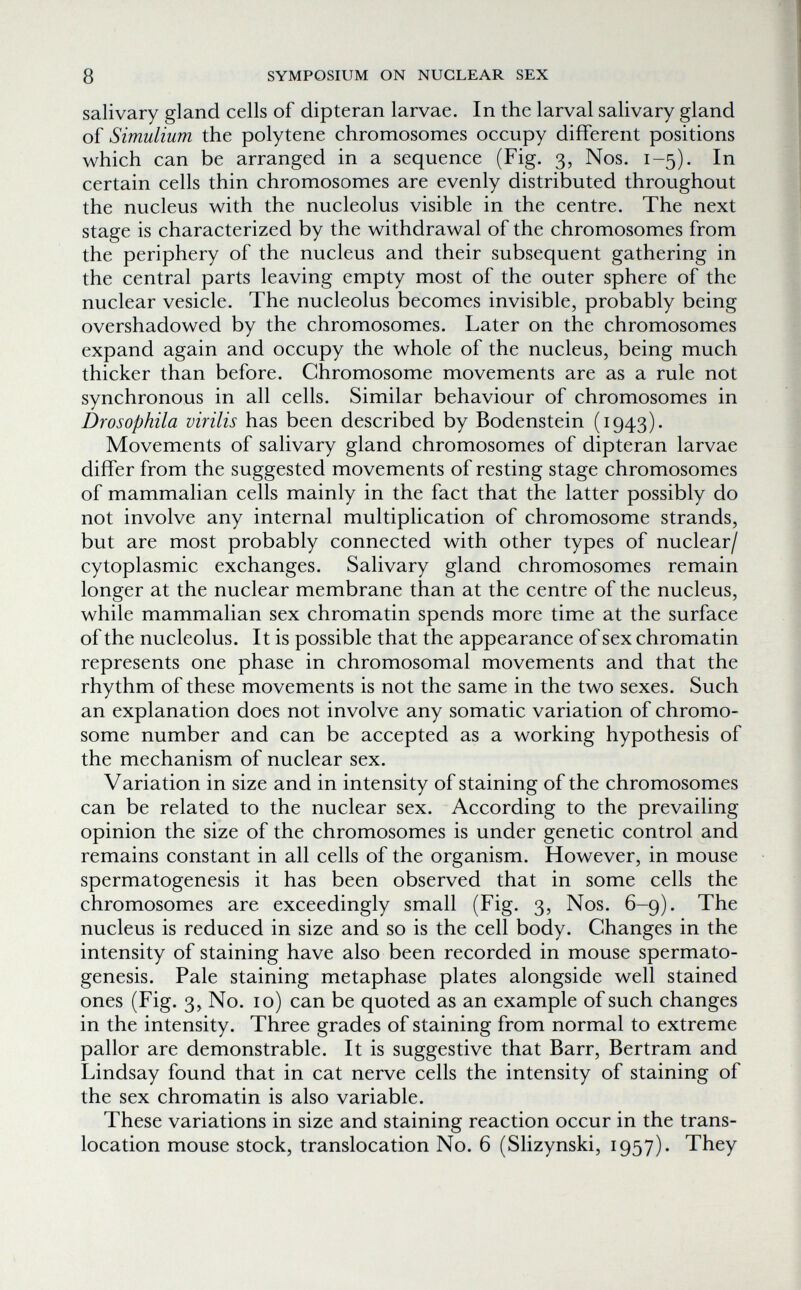 8 SYMPOSIUM ON NUCLEAR SEX salivary gland cells of dipteran larvae. In the larval salivary gland of Simulium the polytene chromosomes occupy different positions which can be arranged in a sequence (Fig. 3, Nos. 1-5). In certain cells thin chromosomes are evenly distributed throughout the nucleus with the nucleolus visible in the centre. The next stage is characterized by the withdrawal of the chromosomes from the periphery of the nucleus and their subsequent gathering in the central parts leaving empty most of the outer sphere of the nuclear vesicle. The nucleolus becomes invisible, probably being overshadowed by the chromosomes. Later on the chromosomes expand again and occupy the whole of the nucleus, being much thicker than before. Chromosome movements are as a rule not synchronous in all cells. Similar behaviour of chromosomes in Drosophila virilis has been described by Bodenstein (1943). Movements of salivary gland chromosomes of dipteran larvae differ from the suggested movements of resting stage chromosomes of mammalian cells mainly in the fact that the latter possibly do not involve any internal multiplication of chromosome strands, but are most probably connected with other types of nuclear/ cytoplasmic exchanges. Salivary gland chromosomes remain longer at the nuclear membrane than at the centre of the nucleus, while mammalian sex chromatin spends more time at the surface of the nucleolus. It is possible that the appearance of sex chromatin represents one phase in chromosomal movements and that the rhythm of these movements is not the same in the two sexes. Such an explanation does not involve any somatic variation of chromo¬ some number and can be accepted as a working hypothesis of the mechanism of nuclear sex. Variation in size and in intensity of staining of the chromosomes can be related to the nuclear sex. According to the prevailing opinion the size of the chromosomes is under genetic control and remains constant in all cells of the organism. However, in mouse spermatogenesis it has been observed that in some cells the chromosomes are exceedingly small (Fig. 3, Nos. 6-9). The nucleus is reduced in size and so is the cell body. Changes in the intensity of staining have also been recorded in mouse spermato¬ genesis. Pale staining metaphase plates alongside well stained ones (Fig. 3, No. 10) can be quoted as an example of such changes in the intensity. Three grades of staining from normal to extreme pallor are demonstrable. It is suggestive that Barr, Bertram and Lindsay found that in cat nerve cells the intensity of staining of the sex chromatin is also variable. These variations in size and staining reaction occur in the trans¬ location mouse stock, translocation No. 6 (Slizynski, 1957). They