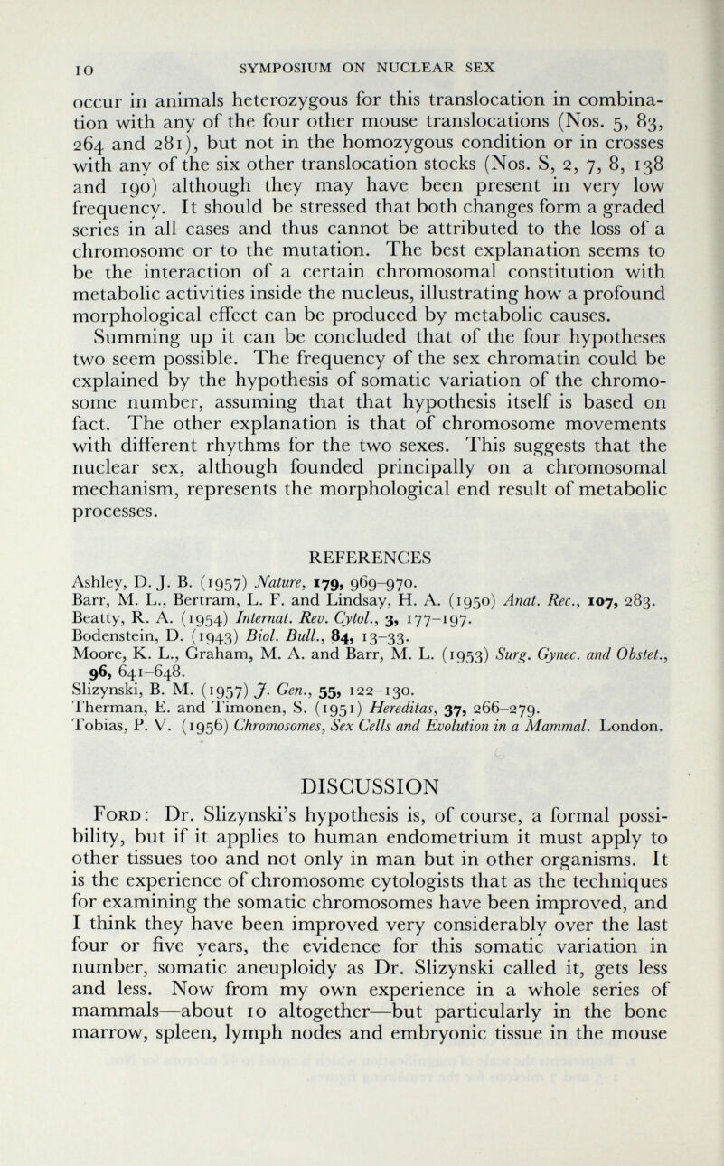 io symposium on nuclear sex occur in animals heterozygous for this translocation in combina¬ tion with any of the four other mouse translocations (Nos. 5, 83, 264 and 281), but not in the homozygous condition or in crosses with any of the six other translocation stocks (Nos. S, 2, 7, 8, 138 and 190) although they may have been present in very low frequency. It should be stressed that both changes form a graded series in all cases and thus cannot be attributed to the loss of a chromosome or to the mutation. The best explanation seems to be the interaction of a certain chromosomal constitution with metabolic activities inside the nucleus, illustrating how a profound morphological effect can be produced by metabolic causes. Summing up it can be concluded that of the four hypotheses two seem possible. The frequency of the sex chromatin could be explained by the hypothesis of somatic variation of the chromo¬ some number, assuming that that hypothesis itself is based on fact. The other explanation is that of chromosome movements with different rhythms for the two sexes. This suggests that the nuclear sex, although founded principally on a chromosomal mechanism, represents the morphological end result of metabolic processes. REFERENCES Ashley, D.J. B. (1957) Nature, 179, 969-970. Barr, M. L., Bertram, L. F. and Lindsay, H. A. (1950) Anat. Ree., 107, 283. Beatty, R. A. (1954) Internat. Rev. CytoL, 3, 177-197. Bodenstein, D. (1943) Biol. Bull., 84, 13-33. Moore, K. L., Graham, M. A. and Barr, M. L. (1953) Surg. Gynec. and Obstet., 96, 641-648. Slizynski, B. M. (1957) J. Gen., 55, 122-130. Therman, E. and Timonen, S. (1951) Hereditas, 37, 266-279. Tobias, P. V. (1956) Chromosomes, Sex Cells and Evolution in a Mammal. London. DISCUSSION Ford: Dr. Slizynski's hypothesis is, of course, a formal possi¬ bility, but if it applies to human endometrium it must apply to other tissues too and not only in man but in other organisms. It is the experience of chromosome cytologists that as the techniques for examining the somatic chromosomes have been improved, and I think they have been improved very considerably over the last four or five years, the evidence for this somatic variation in number, somatic aneuploidy as Dr. Slizynski called it, gets less and less. Now from my own experience in a whole series of mammals—about 10 altogether—but particularly in the bone marrow, spleen, lymph nodes and embryonic tissue in the mouse