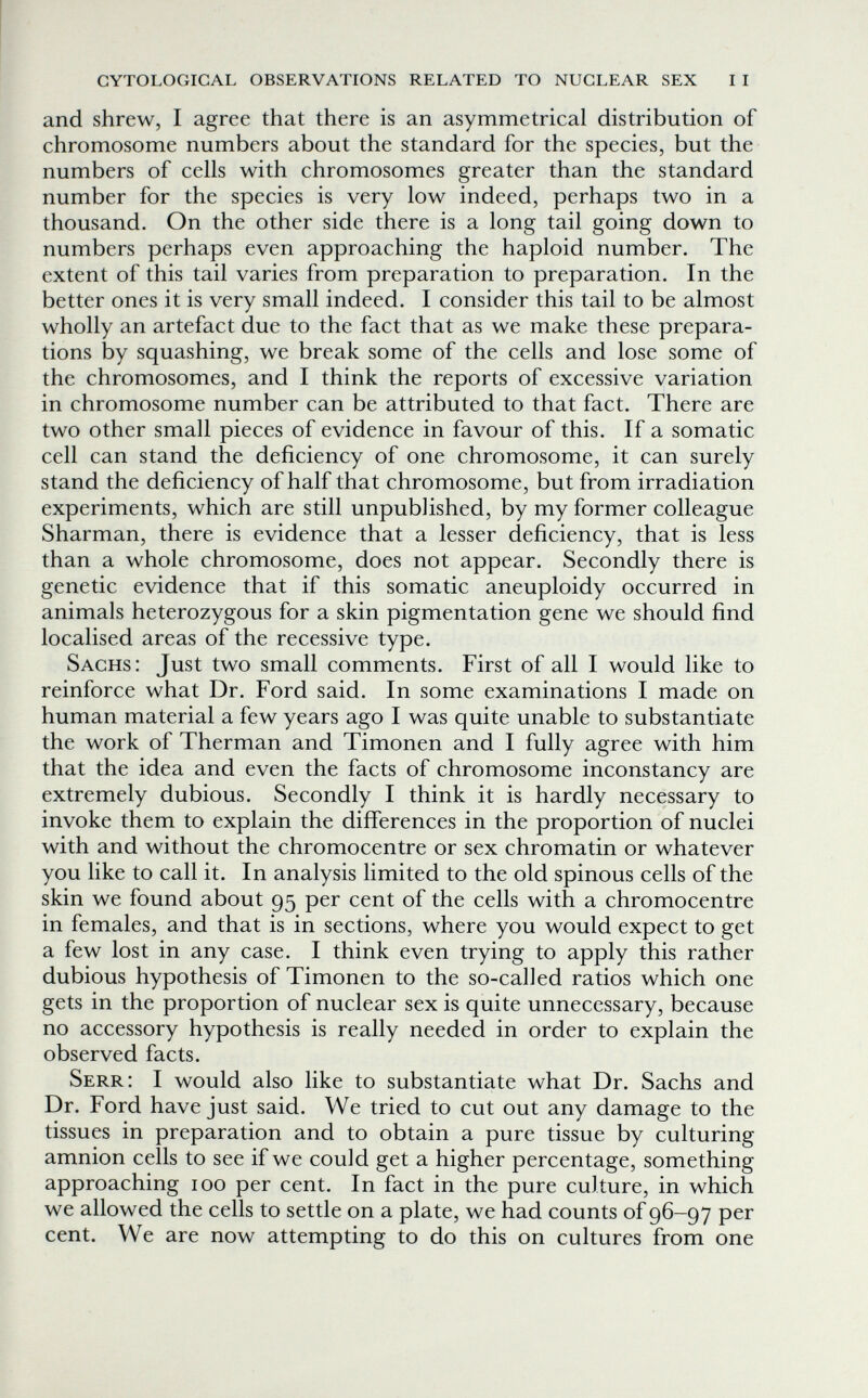 cytological observations related to nuclear sex i i and shrew, I agree that there is an asymmetrical distribution of chromosome numbers about the standard for the species, but the numbers of cells with chromosomes greater than the standard number for the species is very low indeed, perhaps two in a thousand. On the other side there is a long tail going down to numbers perhaps even approaching the haploid number. The extent of this tail varies from preparation to preparation. In the better ones it is very small indeed. I consider this tail to be almost wholly an artefact due to the fact that as we make these prepara¬ tions by squashing, we break some of the cells and lose some of the chromosomes, and I think the reports of excessive variation in chromosome number can be attributed to that fact. There are two other small pieces of evidence in favour of this. If a somatic cell can stand the deficiency of one chromosome, it can surely stand the deficiency of half that chromosome, but from irradiation experiments, which are still unpublished, by my former colleague Sharman, there is evidence that a lesser deficiency, that is less than a whole chromosome, does not appear. Secondly there is genetic evidence that if this somatic aneuploidy occurred in animals heterozygous for a skin pigmentation gene we should find localised areas of the recessive type. Sachs: Just two small comments. First of all I would like to reinforce what Dr. Ford said. In some examinations I made on human material a few years ago I was quite unable to substantiate the work of Therman and Timonen and I fully agree with him that the idea and even the facts of chromosome inconstancy are extremely dubious. Secondly I think it is hardly necessary to invoke them to explain the differences in the proportion of nuclei with and without the chromocentre or sex chromatin or whatever you like to call it. In analysis limited to the old spinous cells of the skin we found about 95 per cent of the cells with a chromocentre in females, and that is in sections, where you would expect to get a few lost in any case. I think even trying to apply this rather dubious hypothesis of Timonen to the so-called ratios which one gets in the proportion of nuclear sex is quite unnecessary, because no accessory hypothesis is really needed in order to explain the observed facts. Serr: I would also like to substantiate what Dr. Sachs and Dr. Ford have just said. We tried to cut out any damage to the tissues in preparation and to obtain a pure tissue by culturing amnion cells to see if we could get a higher percentage, something approaching 100 per cent. In fact in the pure culture, in which we allowed the cells to settle on a plate, we had counts of 96-97 per cent. We are now attempting to do this on cultures from one