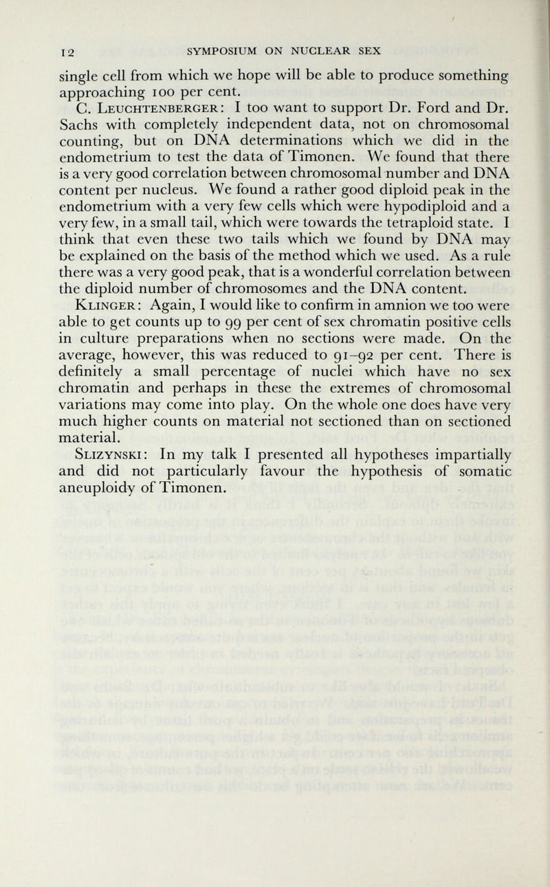 12 symposium on nuclear sex single cell from which we hope will be able to produce something approaching loo per cent. C. Leuchtenberger : I too want to support Dr. Ford and Dr. Sachs with completely independent data, not on chromosomal counting, but on DNA determinations which we did in the endometrium to test the data of Timonen. We found that there is a very good correlation between chromosomal number and DNA content per nucleus. We found a rather good diploid peak in the endometrium with a very few cells which were hypodiploid and a very few, in a small tail, which were towards the tetraploid state. I think that even these two tails which we found by DNA may be explained on the basis of the method which we used. As a rule there was a very good peak, that is a wonderful correlation between the diploid number of chromosomes and the DNA content. Klinger : Again, I would like to confirm in amnion we too were able to get counts up to 99 per cent of sex chromatin positive cells in culture preparations when no sections were made. On the average, however, this was reduced to 91-92 per cent. There is definitely a small percentage of nuclei which have no sex chromatin and perhaps in these the extremes of chromosomal variations may come into play. On the whole one does have very much higher counts on material not sectioned than on sectioned material. Slizynski; In my talk I presented all hypotheses impartially and did not particularly favour the hypothesis of somatic aneuploidy of Timonen.