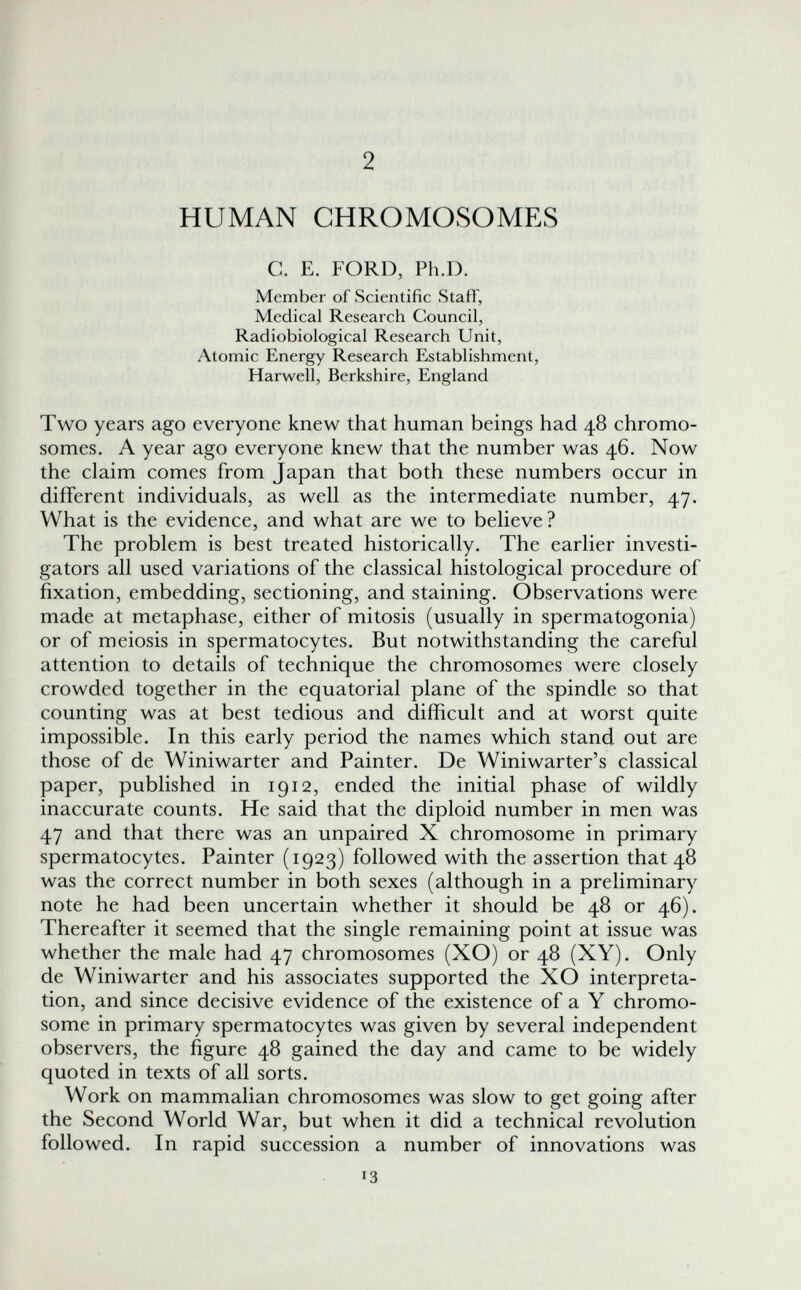 2 HUMAN CHROMOSOMES с. E. FORD, Ph.D. Member of Scientific Staff, Medical Research Council, Radiobiological Research Unit, Atomic Energy Research Establishment, Harwell, Berkshire, England Two years ago everyone knew that human beings had 48 chromo¬ somes. A year ago everyone knew that the number was 46. Now the claim comes from Japan that both these numbers occur in different individuals, as well as the intermediate number, 47. What is the evidence, and what are we to believe ? The problem is best treated historically. The earlier investi¬ gators all used variations of the classical histological procedure of fixation, embedding, sectioning, and staining. Observations were made at metaphase, either of mitosis (usually in spermatogonia) or of meiosis in spermatocytes. But notwithstanding the careful attention to details of technique the chromosomes were closely crowded together in the equatorial plane of the spindle so that counting was at best tedious and difficult and at worst quite impossible. In this early period the names which stand out are those of de Winiwarter and Painter. De Winiwarter's classical paper, published in 1912, ended the initial phase of wildly inaccurate counts. He said that the diploid number in men was 47 and that there was an unpaired X chromosome in primary spermatocytes. Painter (1923) followed with the assertion that 48 was the correct number in both sexes (although in a preliminary note he had been uncertain whether it should be 48 or 46). Thereafter it seemed that the single remaining point at issue was whether the male had 47 chromosomes (XO) or 48 (XY). Only de Winiwarter and his associates supported the XO interpreta¬ tion, and since decisive evidence of the existence of a Y chromo¬ some in primary spermatocytes was given by several independent observers, the figure 48 gained the day and came to be widely quoted in texts of all sorts. Work on mammalian chromosomes was slow to get going after the Second World War, but when it did a technical revolution followed. In rapid succession a number of innovations was 13