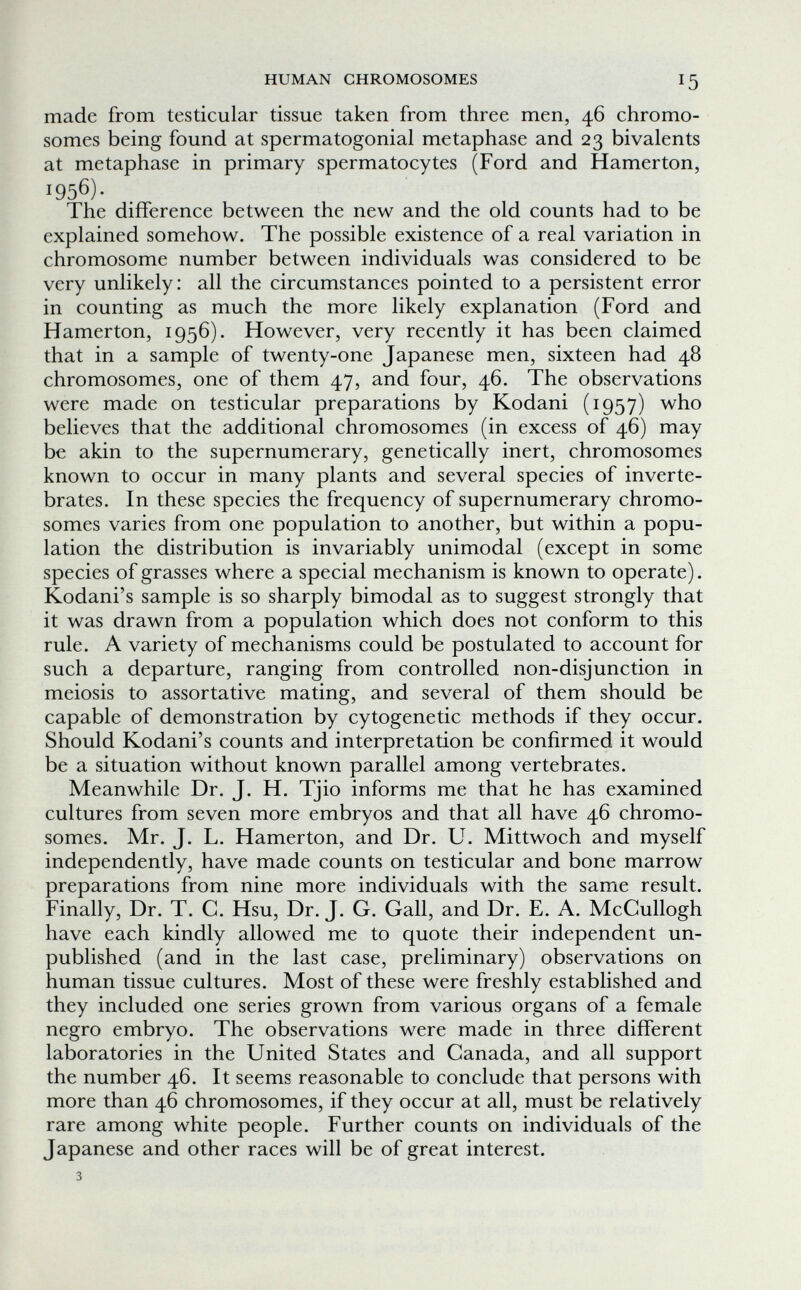 HUMAN CHROMOSOMES 15 made from testicular tissue taken from three men, 46 chromo¬ somes being found at spermatogonia! metaphase and 23 bivalents at metaphase in primary spermatocytes (Ford and Hamerton, 1956)- The difference between the new and the old counts had to be explained somehow. The possible existence of a real variation in chromosome number between individuals was considered to be very unlikely: all the circumstances pointed to a persistent error in counting as much the more likely explanation (Ford and Hamerton, 1956). However, very recently it has been claimed that in a sample of twenty-one Japanese men, sixteen had 48 chromosomes, one of them 47, and four, 46. The observations were made on testicular preparations by Kodani (1957) who believes that the additional chromosomes (in excess of 46) may be akin to the supernumerary, genetically inert, chromosomes known to occur in many plants and several species of inverte¬ brates. In these species the frequency of supernumerary chromo¬ somes varies from one population to another, but within a popu¬ lation the distribution is invariably unimodal (except in some species of grasses where a special mechanism is known to operate). Kodani's sample is so sharply bimodal as to suggest strongly that it was drawn from a population which does not conform to this rule. A variety of mechanisms could be postulated to account for such a departure, ranging from controlled non-disjunction in meiosis to assortative mating, and several of them should be capable of demonstration by cytogenetic methods if they occur. Should Kodani's counts and interpretation be confirmed it would be a situation without known parallel among vertebrates. Meanwhile Dr. J. H. Tjio informs me that he has examined cultures from seven more embryos and that all have 46 chromo¬ somes. Mr. J. L. Hamerton, and Dr. U. Mittwoch and myself independently, have made counts on testicular and bone marrow preparations from nine more individuals with the same result. Finally, Dr. T. G. Hsu, Dr. J. G. Gall, and Dr. E. A. McGullogh have each kindly allowed me to quote their independent un¬ published (and in the last case, preliminary) observations on human tissue cultures. Most of these were freshly established and they included one series grown from various organs of a female negro embryo. The observations were made in three different laboratories in the United States and Canada, and all support the number 46. It seems reasonable to conclude that persons with more than 46 chromosomes, if they occur at all, must be relatively rare among white people. Further counts on individuals of the Japanese and other races will be of great interest. 3