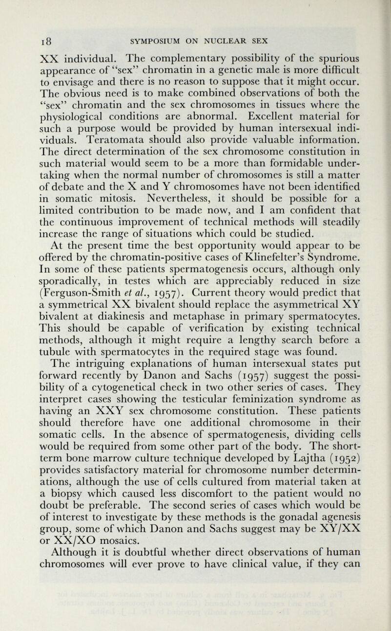 i8 SYMPOSIUM ON NUCLEAR SEX XX individual. The complementary possibility of the spurious appearance of sex chromatin in a genetic male is more difficult to envisage and there is no reason to suppose that it might occur. The obvious need is to make combined observations of both the sex chromatin and the sex chromosomes in tissues where the physiological conditions are abnormal. Excellent material for such a purpose would be provided by human intersexual indi¬ viduals. Teratomata should also provide valuable information. The direct determination of the sex chromosome constitution in such material would seem to be a more than formidable under¬ taking when the normal number of chromosomes is still a matter of debate and the X and Y chromosomes have not been identified in somatic mitosis. Nevertheless, it should be possible for a limited contribution to be made now, and I am confident that the continuous improvement of technical methods will steadily increase the range of situations which could be studied. At the present time the best opportunity would appear to be offered by the chromatin-positive cases of Klinefelter's Syndrome. In some of these patients spermatogenesis occurs, although only sporadically, in testes which are appreciably reduced in size (Ferguson-Smith et al., 1957). Current theory would predict that a symmetrical XX bivalent should replace the asymmetrical XY bivalent at diakinesis and metaphase in primary spermatocytes. This should be capable of verification by existing technical methods, although it might require a lengthy search before a tubule with spermatocytes in the required stage was found. The intriguing explanations of human intersexual states put forward recently by Danon and Sachs (1957) suggest the possi¬ bility of a cytogenetical check in two other series of cases. They interpret cases showing the testicular feminization syndrome as having an XXY sex chromosome constitution. These patients should therefore have one additional chromosome in their somatic cells. In the absence of spermatogenesis, dividing cells would be required from some other part of the body. The short- term bone marrow culture technique developed by Lajtha (1952) provides satisfactory material for chromosome number determin¬ ations, although the use of cells cultured from material taken at a biopsy which caused less discomfort to the patient would no doubt be preferable. The second series of cases which would be of interest to investigate by these methods is the gonadal agenesis group, some of which Danon and Sachs suggest may be XY/XX or XX/XO mosaics. Although it is doubtful whether direct observations of human chromosomes will ever prove to have clinical value, if they can