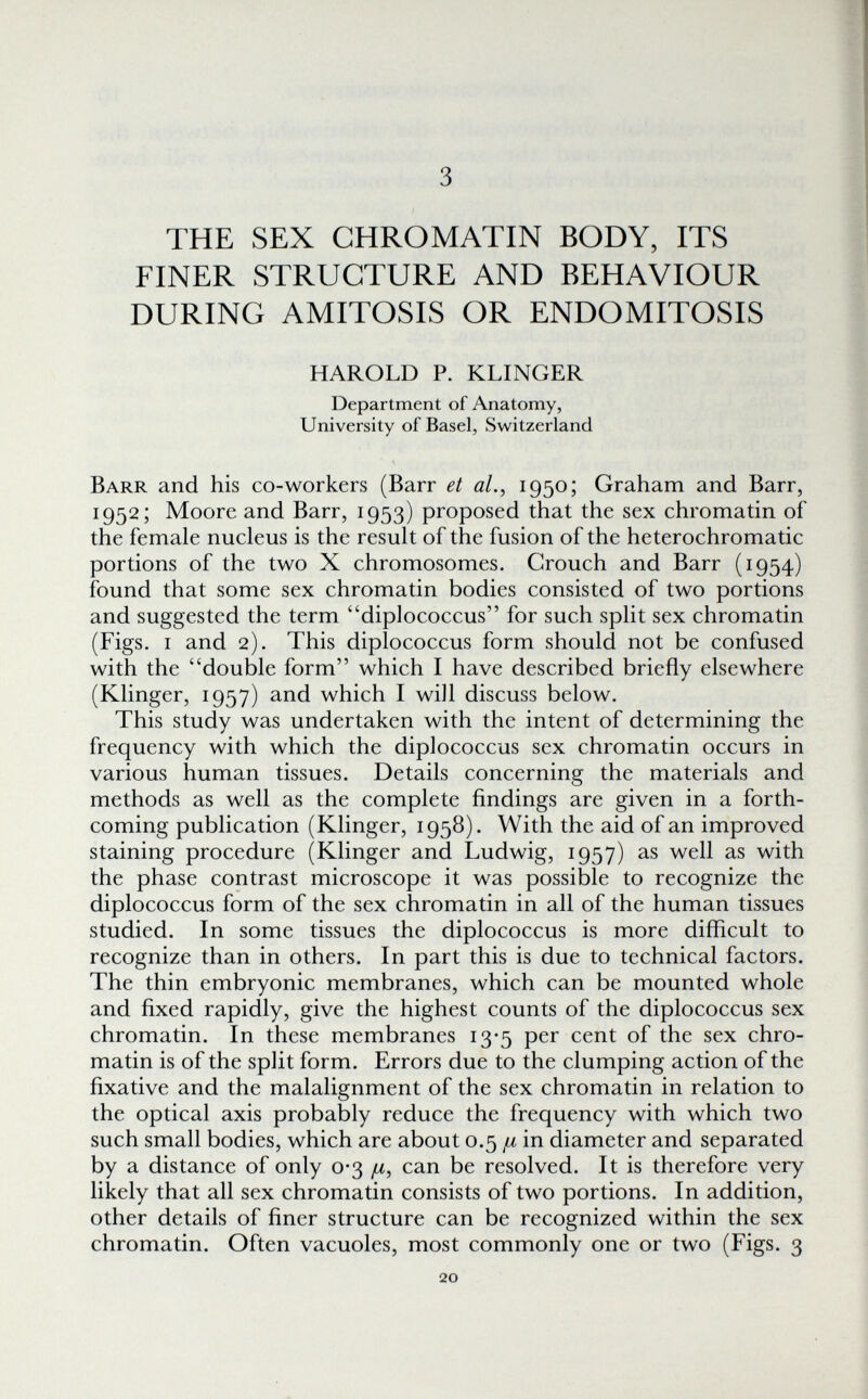 3 THE SEX CHROMATIN BODY, ITS FINER STRUCTURE AND BEHAVIOUR DURING AMITOSIS OR ENDOMITOSIS HAROLD P. KLINGER Department of Anatomy, University of Basel, Switzerland Barr and his co-workers (Barr et al., 1950; Graham and Barr, 1952; Moore and Barr, 1953) proposed that the sex chromatin of the female nucleus is the result of the fusion of the heterochromatic portions of the two X chromosomes. Grouch and Barr (1954) found that some sex chromatin bodies consisted of two portions and suggested the term diplococcus for such split sex chromatin (Figs. I and 2). This diplococcus form should not be confused with the double form which I have described briefly elsewhere (Klinger, 1957) and which I will discuss below. This study was undertaken with the intent of determining the frequency with which the diplococcus sex chromatin occurs in various human tissues. Details concerning the materials and methods as well as the complete findings are given in a forth¬ coming publication (Klinger, 1958). With the aid of an improved staining procedure (Klinger and Ludwig, 1957) as well as with the phase contrast microscope it was possible to recognize the diplococcus form of the sex chromatin in all of the human tissues studied. In some tissues the diplococcus is more difficult to recognize than in others. In part this is due to technical factors. The thin embryonic membranes, which can be mounted whole and fixed rapidly, give the highest counts of the diplococcus sex chromatin. In these membranes 13-5 per cent of the sex chro¬ matin is of the split form. Errors due to the clumping action of the fixative and the malalignment of the sex chromatin in relation to the optical axis probably reduce the frequency with which two such small bodies, which are about 0.5 ^ in diameter and separated by a distance of only 0-3 ¡л, can be resolved. It is therefore very likely that all sex chromatin consists of two portions. In addition, other details of finer structure can be recognized within the sex chromatin. Often vacuoles, most commonly one or two (Figs. 3 20