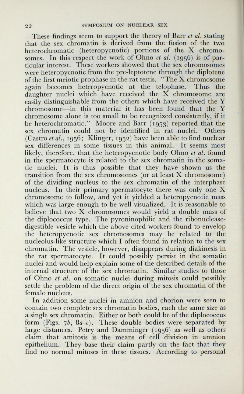 22 SYMPOSIUM ON NUCLEAR SEX These findings seem to support the theory of Barr et al. stating that the sex chromatin is derived from the fusion of the two heterochromatic (heteropycnotic) portions of the X chromo¬ somes. In this respect the work of Ohno et al. (1956) is of par¬ ticular interest. These workers showed that the sex chromosomes were heteropycnotic from the pre-leptotene through the diplotene of the first meiotic prophase in the rat testis. The X chromosome again becomes heteropycnotic at the telophase. Thus the daughter nuclei which have received the X chromosome are easily distinguishable from the others which have received the Y chromosome—in this material it has been found that the Y chromosome alone is too small to be recognized consistently, if it be heterochromatic. Moore and Barr (1953) reported that the sex chromatin could not be identified in rat nuclei. Others (Castro et al., 1956; Klinger, 1952) have been able to find nuclear sex differences in some tissues in this animal. It seems most likely, therefore, that the heteropycnotic body Ohno et al. found in the spermatocyte is related to the sex chromatin in the soma¬ tic nuclei. It is thus possible that they have shown us the transition from the sex chromosomes (or at least X chromosome) of the dividing nucleus to the sex chromatin of the interphase nucleus. In their primary spermatocyte there was only one X chromosome to follow, and yet it yielded a heteropycnotic mass which was large enough to be well visualized. It is reasonable to believe that two X chromosomes would yield a double mass of the diplococcus type. The pyroninophilic and the ribonuclease- digestible vesicle which the above cited workers found to envelop the heteropycnotic sex chromosomes may be related to the nucleolus-like structure which I often found in relation to the sex chromatin. The vesicle, however, disappears during diakinesis in the rat spermatocyte. It could possibly persist in the somatic nuclei and would help explain some of the described details of the internal structure of the sex chromatin. Similar studies to those of Ohno et al. on somatic nuclei during mitosis could possibly settle the problem of the direct origin of the sex chromatin of the female nucleus. In addition some nuclei in amnion and chorion were seen to contain two complete sex chromatin bodies, each the same size as a single sex chromatin. Either or both could be of the diplococcus form (Figs. 7¿, ^a-c). These double bodies were separated by large distances. Petry and Damminger (1956) as well as others claim that amitosis is the means of cell division in amnion epithelium. They base their claim partly on the fact that they find no normal mitoses in these tissues. According to personal