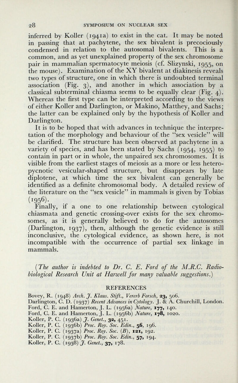 28 SYMPOSIUM ON NUCLEAR SEX inferred by Koller (1941a) to exist in the cat. It may be noted in passing that at pachytene, the sex bivalent is precociously condensed in relation to the autosomal bivalents. This is a common, and as yet unexplained property of the sex chromosome pair in mammalian spermatocyte meiosis (cf. Slizynski, 1955, on the mouse). Examination of the XY bivalent at diakinesis reveals two types of structure, one in which there is undoubted terminal association (Fig. 3), and another in which association by a classical subterminal chiasma seems to be equally clear (Fig. 4). Whereas the first type can be interpreted according to the views of either Koller and Darlington, or Makino, Matthey, and Sachs ; the latter can be explained only by the hypothesis of Koller and Darlington. It is to be hoped that with advances in technique the interpre¬ tation of the morphology and behaviour of the sex vesicle will be clarified. The structure has been observed at pachytene in a variety of species, and has been stated by Sachs (1954, 1955) to contain in part or in whole, the unpaired sex chromosomes. It is visible from the earliest stages of meiosis as a more or less hetero- pycnotic vesicular-shaped structure, but disappears by late diplotene, at which time the sex bivalent can generally be identified as a definite chromosomal body. A detailed review of the literature on the sex vesicle in mammals is given by Tobias (1956)- Finally, if a one to one relationship between cytological chiasmata and genetic crossing-over exists for the sex chromo¬ somes, as it is generally believed to do for the autosomes (Darlington, 1937), then, although the genetic evidence is still inconclusive, the cytological evidence, as shown here, is not incompatible with the occurrence of partial sex linkage in mammals. {The author is indebted to Dr. C. E. Ford of the M.R.C. Radio¬ biological Research Unit at Harwell for many valuable suggestions.) REFERENCES Bovey, R. (1948) Arch. J. Klaus. Stift., Vererb Forsch, 23, 506. Darlington, С. D. (1937) Recent Advances in Cytology. J. & A. Churchill, London. Ford, C. E. and Hamerton, J. L. (1956a) Nature, 177, 140. Ford, C. E. and Hamerton, J. L. (1956b) Nature, 178, 1020. Koller, P. C. (1936a) J. Genet., 32, 451. Koller, P. C. (1936b) Proc. Roy. Soc. Edin., 56, 196. Koller, P. C. (1937a) Proc. Roy. Soc. (B), 121, 192. Koller, P. C. (1937b) Proc. Roy. Soc. Edin., 57, 194. Koller, P. G. (1938) J. Genet., 37, 178.