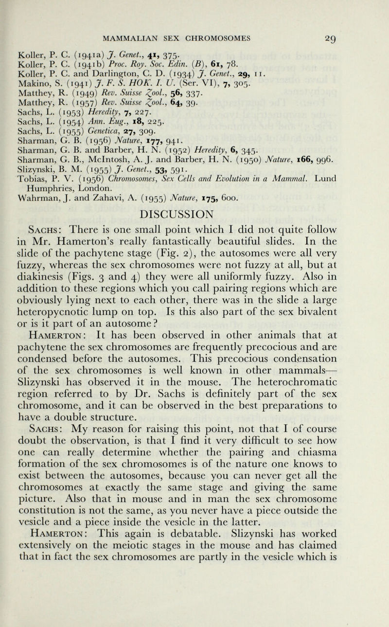 mammalian sex chromosomes 29 Koller, P. С. (1941a) J. Genet., 41, 375. Koller, P. C. (1941b) Proc. Roy. Soc. Edin. (B), 61, 78, Koller, P. C. and Darlington, G. D. (1934) jf. Genet., 29, 11. Makino, S. (1941) J. F. S. HOK. I. U. (Ser. VI), 7, 305. Matthey, R. (1949) Rev. Suisse 56, 337. Matthey, R. (1957) Rev. Suisse Z^ol., 64, 39. Sachs, L. (1953) Heredity, 7, 227. Sachs, L. (1954) Ann. Eug., 18, 225. Sachs, L. (1955) Genetica, 27, 309. Sharman, G. B. (1956) Nature, 177, 941. Sharman, G, B. and Barber, H. N. (1952) Heredity, 6, 345. Sharman, G. В., Mcintosh, A.J. and Barber, H. N. (1950) Nature, 166, 996. Slizynski, B. M. (1955) J. Genet., 53, 591. Tobias, P. V. (1956) Chromosomes, Sex Cells and Evolution in a Mammal. Lund Humphries, London. Wahrman, J. and Zahavi, A. (1955) Nature, 175, 600. DISCUSSION Sachs: There is one small point which I did not quite follow in Mr. Hamerton's really fantastically beautiful slides. In the slide of the pachytene stage (Fig. 2), the autosomes were all very fuzzy, whereas the sex chromosomes were not fuzzy at all, but at diakinesis (Figs. 3 and 4) they were all uniformly fuzzy. Also in addition to these regions which you call pairing regions which are obviously lying next to each other, there was in the slide a large heteropycnotic lump on top. Is this also part of the sex bivalent or is it part of an autosome ? Hamerton: It has been observed in other animals that at pachytene the sex chromosomes are frequently precocious and are condensed before the autosomes. This precocious condensation of the sex chromosomes is well known in other mammals— Slizynski has observed it in the mouse. The heterochromatic region referred to by Dr. Sachs is definitely part of the sex chromosome, and it can be observed in the best preparations to have a double structure. Sachs: My reason for raising this point, not that I of course doubt the observation, is that I find it very difficult to see how one can really determine whether the pairing and chiasma formation of the sex chromosomes is of the nature one knows to exist between the autosomes, because you can never get all the chromosomes at exactly the same stage and giving the same picture. Also that in mouse and in man the sex chromosome constitution is not the same, as you never have a piece outside the vesicle and a piece inside the vesicle in the latter. Hamerton: This again is debatable. Slizynski has worked extensively on the meiotic stages in the mouse and has claimed that in fact the sex chromosomes are partly in the vesicle which is