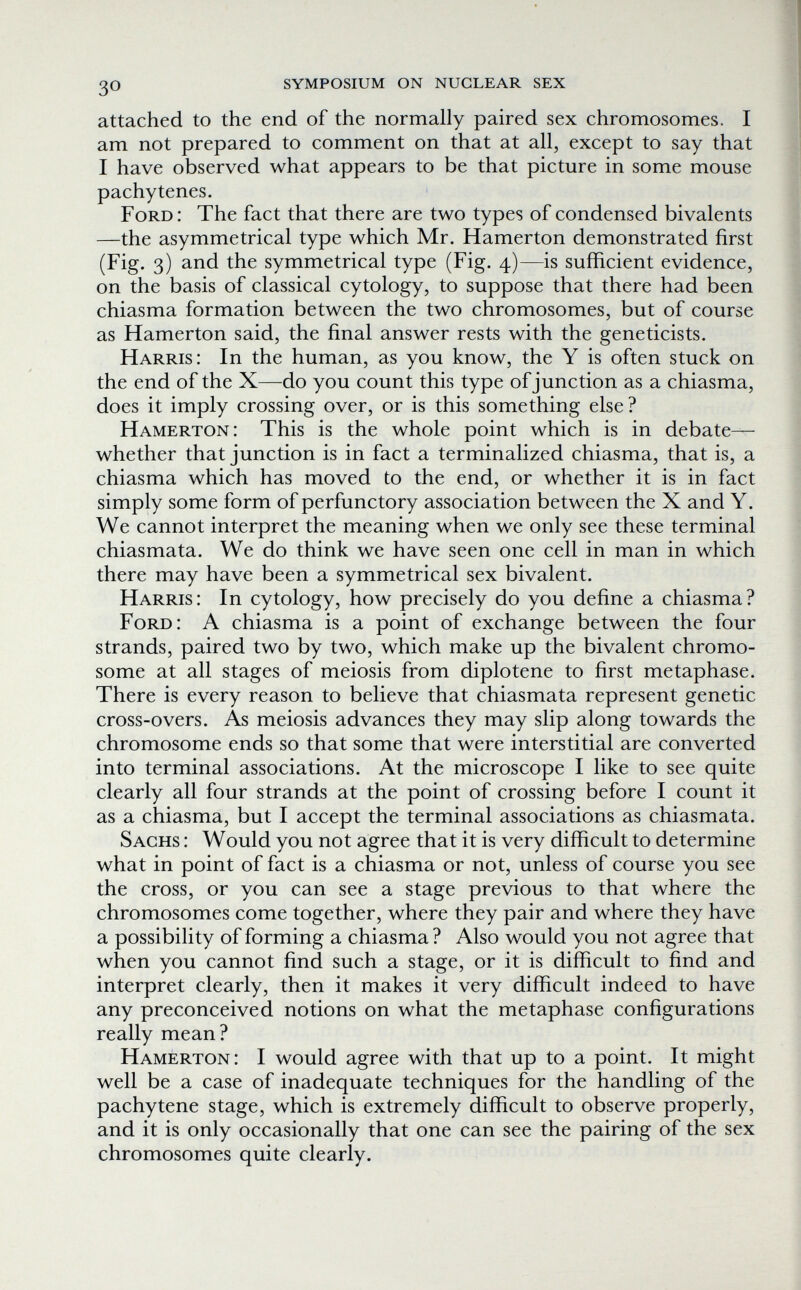 30 symposium on nuclear sex attached to the end of the normally paired sex chromosomes. I am not prepared to comment on that at all, except to say that I have observed what appears to be that picture in some mouse pachytenes. Ford : The fact that there are two types of condensed bivalents —the asymmetrical type which Mr. Hamerton demonstrated first (Fig. 3) and the symmetrical type (Fig. 4)—is sufficient evidence, on the basis of classical cytology, to suppose that there had been chiasma formation between the two chromosomes, but of course as Hamerton said, the final answer rests with the geneticists. Harris: In the human, as you know, the Y is often stuck on the end of the X—do you count this type of junction as a chiasma, does it imply crossing over, or is this something else ? Hamerton: This is the whole point which is in debate— whether that junction is in fact a terminalized chiasma, that is, a chiasma which has moved to the end, or whether it is in fact simply some form of perfunctory association between the X and Y. We cannot interpret the meaning when we only see these terminal chiasmata. We do think we have seen one cell in man in which there may have been a symmetrical sex bivalent. Harris: In cytology, how precisely do you define a chiasma? Ford: A chiasma is a point of exchange between the four strands, paired two by two, which make up the bivalent chromo¬ some at all stages of meiosis from diplotene to first metaphase. There is every reason to believe that chiasmata represent genetic cross-overs. As meiosis advances they may slip along towards the chromosome ends so that some that were interstitial are converted into terminal associations. At the microscope I like to see quite clearly all four strands at the point of crossing before I count it as a chiasma, but I accept the terminal associations as chiasmata. Sachs : Would you not agree that it is very difficult to determine what in point of fact is a chiasma or not, unless of course you see the cross, or you can see a stage previous to that where the chromosomes come together, where they pair and where they have a possibility of forming a chiasma ? Also would you not agree that when you cannot find such a stage, or it is difficult to find and interpret clearly, then it makes it very difficult indeed to have any preconceived notions on what the metaphase configurations really mean? Hamerton: I would agree with that up to a point. It might well be a case of inadequate techniques for the handling of the pachytene stage, which is extremely difficult to observe properly, and it is only occasionally that one can see the pairing of the sex chromosomes quite clearly.