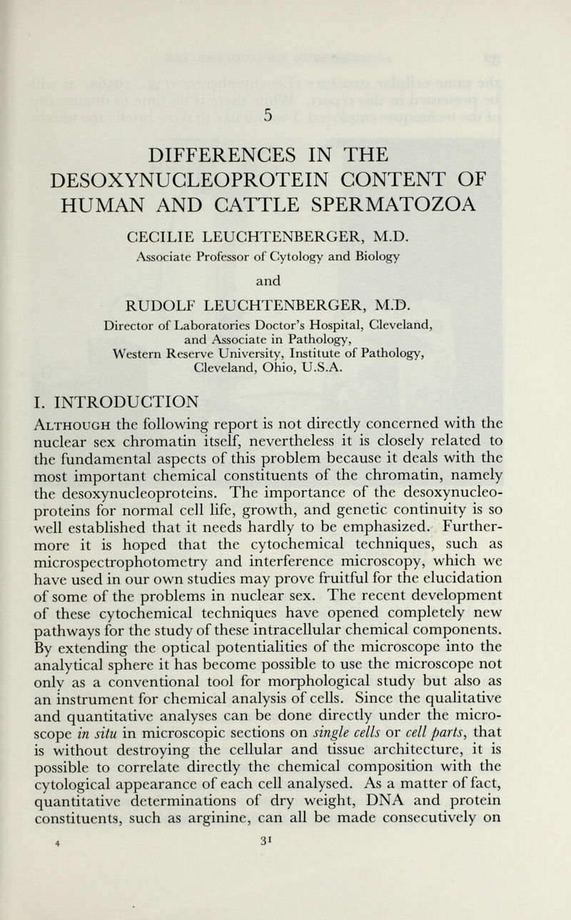 5 DIFFERENCES IN THE DESOXYNUCLEOPROTEIN CONTENT OF HUMAN AND CATTLE SPERMATOZOA CECILIE LEUCHTENBERGER, M.D. Associate Professor of Cytology and Biology and RUDOLF LEUCHTENBERGER, M.D. Director of Laboratories Doctor's Hospital, Cleveland, and Associate in Pathology, Western Reserve University, Institute of Pathology, Cleveland, Ohio, U.S.A. L INTRODUCTION Although the following report is not directly concerned with the nuclear sex chromatin itself, nevertheless it is closely related to the fundamental aspects of this problem because it deals with the most important chemical constituents of the chromatin, namely the desoxynucleoproteins. The importance of the desoxynucleo- proteins for normal cell life, growth, and genetic continuity is so well established that it needs hardly to be emphasized. Further¬ more it is hoped that the cytochemical techniques, such as microspectrophotometry and interference microscopy, which we have used in our own studies may prove fruitful for the elucidation of some of the problems in nuclear sex. The recent development of these cytochemical techniques have opened completely new pathways for the study of these intracellular chemical components. By extending the optical potentialities of the microscope into the analytical sphere it has become possible to use the microscope not only as a conventional tool for morphological study but also as an instrument for chemical analysis of cells. Since the qualitative and quantitative analyses can be done directly under the micro¬ scope in situ in microscopic sections on single cells or cell parts^ that is without destroying the cellular and tissue architecture, it is possible to correlate directly the chemical composition with the cytological appearance of each cell analysed. As a matter of fact, quantitative determinations of dry weight, DNA and protein constituents, such as arginine, can all be made consecutively on 4 31