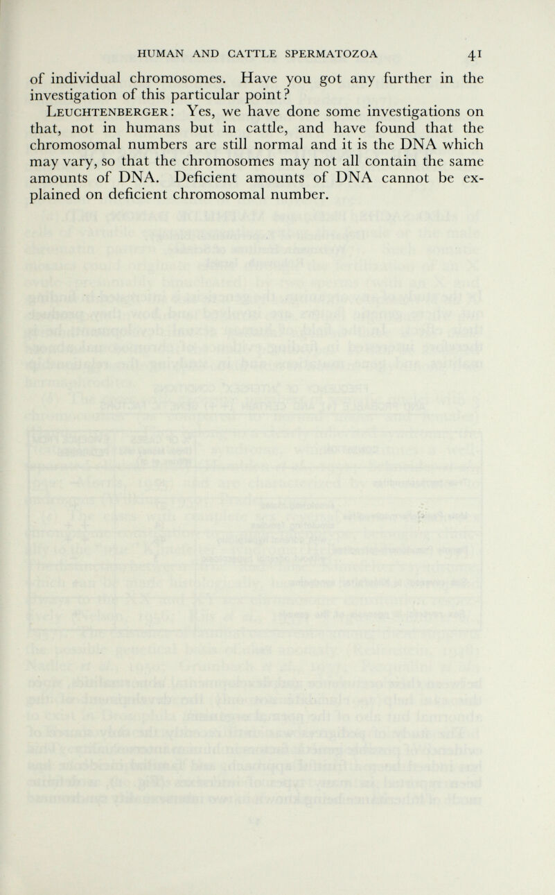human and cattle spermatozoa 41 of individual chromosomes. Have you got any further in the investigation of this particular point ? Leughtenberger : Yes, we have done some investigations on that, not in humans but in cattle, and have found that the chromosomal numbers are still normal and it is the DNA which may vary, so that the chromosomes may not all contain the same amounts of DNA. Deficient amounts of DNA cannot be ex¬ plained on deficient chromosomal number.
