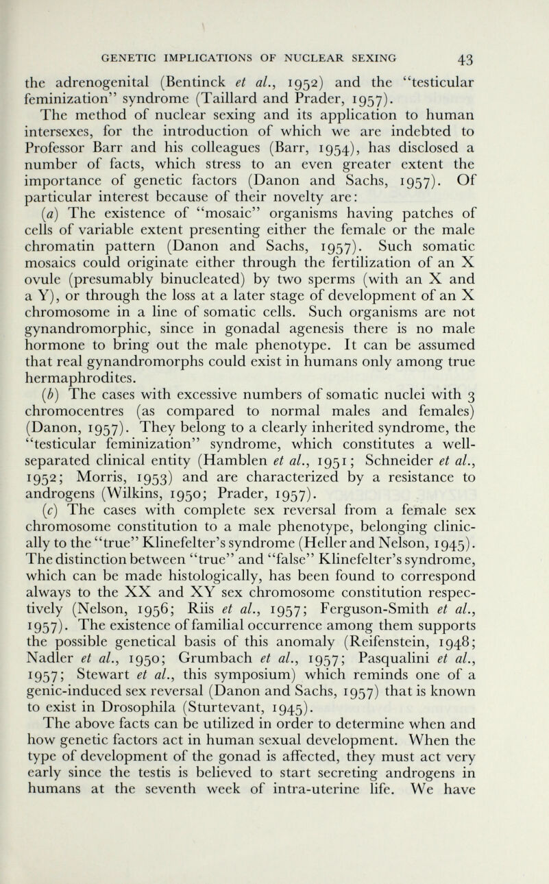 GENETIC IMPLICATIONS OF NUCLEAR SEXING 43 the adrenogenital (Bentinck et aL, 1952) and the testicular feminization syndrome (Taillard and Prader, 1957). The method of nuclear sexing and its application to human intersexes, for the introduction of which we are indebted to Professor Barr and his colleagues (Barr, 1954), has disclosed a number of facts, which stress to an even greater extent the importance of genetic factors (Danon and Sachs, 1957). Of particular interest because of their novelty are: (0) The existence of mosaic organisms having patches of cells of variable extent presenting either the female or the male chromatin pattern (Danon and Sachs, 1957). Such somatic mosaics could originate either through the fertilization of an X ovule (presumably binucleated) by two sperms (with an X and a Y), or through the loss at a later stage of development of an X chromosome in a line of somatic cells. Such organisms are not gynandromorphic, since in gonadal agenesis there is no male hormone to bring out the male phenotype. It can be assumed that real gynandromorphs could exist in humans only among true hermaphrodites. {b) The cases with excessive numbers of somatic nuclei with 3 chromocentres (as compared to normal males and females) (Danon, 1957). They belong to a clearly inherited syndrome, the testicular feminization syndrome, which constitutes a well- separated clinical entity (Hamblen et al., 1951; Schneider et al., 1952; Morris, 1953) and are characterized by a resistance to androgens (Wilkins, 1950; Prader, 1957). {c) The cases with complete sex reversal from a female sex chromosome constitution to a male phenotype, belonging clinic¬ ally to the true Klinefelter's syndrome (Heller and Nelson, 1945). The distinction between true and false Klinefelter's syndrome, which can be made histologically, has been found to correspond always to the XX and XY sex chromosome constitution respec¬ tively (Nelson, 1956; Riis et al., 1957; Ferguson-Smith et al., 1957). The existence of familial occurrence among them supports the possible genetical basis of this anomaly (Reifenstein, 1948; Nadler et al., 1950; Grumbach et al., 1957; Pasqualini et al., 1957; Stewart et al., this symposium) which reminds one of a genic-induced sex reversal (Danon and Sachs, 1957) that is known to exist in Drosophila (Sturtevant, 1945). The above facts can be utilized in order to determine when and how genetic factors act in human sexual development. When the type of development of the gonad is affected, they must act very early since the testis is believed to start secreting androgens in humans at the seventh week of intra-uterine life. We have