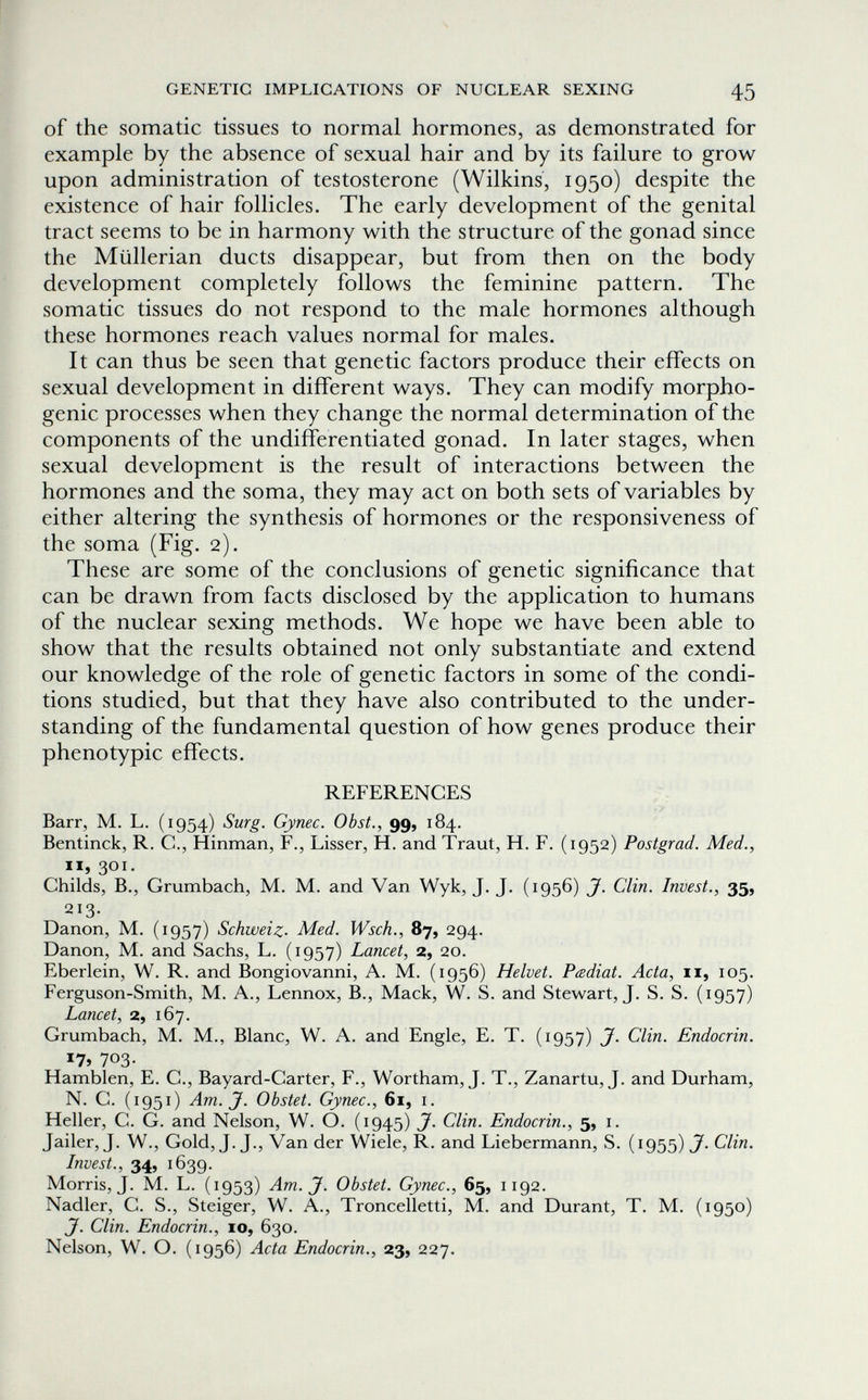 GENETIC IMPLICATIONS OF NUCLEAR SEXING 45 of the somatic tissues to normal hormones, as demonstrated for example by the absence of sexual hair and by its failure to grow upon administration of testosterone (Wilkins, 1950) despite the existence of hair follicles. The early development of the genital tract seems to be in harmony with the structure of the gonad since the Müllerian ducts disappear, but from then on the body development completely follows the feminine pattern. The somatic tissues do not respond to the male hormones although these hormones reach values normal for males. It can thus be seen that genetic factors produce their effects on sexual development in different ways. They can modify morpho- genic processes when they change the normal determination of the components of the undifferentiated gonad. In later stages, when sexual development is the result of interactions between the hormones and the soma, they may act on both sets of variables by either altering the synthesis of hormones or the responsiveness of the soma (Fig. 2). These are some of the conclusions of genetic significance that can be drawn from facts disclosed by the application to humans of the nuclear sexing methods. We hope we have been able to show that the results obtained not only substantiate and extend our knowledge of the role of genetic factors in some of the condi¬ tions studied, but that they have also contributed to the under¬ standing of the fundamental question of how genes produce their phenotypic effects. REFERENCES Barr, M, L. (1954) Surg. Gynec. Obst., 99, 184. Bentinck, R. C., Hinman, F., Lisser, H. and Traut, H. F. (1952) Postgrad. Med., II, 301. Childs, В., Grumbach, M. M. and Van Wyk, J. J. (1956) J. Clin. Invest., 35, 213. Danon, M. (1957) Schweiz. Med. Wsch., 87, 294. Danon, M. and Sachs, L. (1957) Lancet, 2, 20. Eberlein, W. R. and Bongiovanni, A. M. (1956) Helvet. Padiat. Acta, ii, 105. Ferguson-Smith, M. A., Lennox, В., Mack, W. S. and Stewart, J. S. S. (1957) Lancet, 2, 167. Grumbach, M. M., Blanc, W. A. and Engle, E. T. (1957) J. Clin. Endocrin. *7» 703- Hamblen, E. C., Bayard-Carter, F., Wortham, J. T., Zanartu, J. and Durham, N. C. (1951) Am. J. Obstet. Gynec., 61, i. Heller, C. G. and Nelson, W. O. (1945) J. Clin. Endocrin., 5, i. Jailer, J. W., Gold, J. J., Van der Wiele, R. and Liebermann, S. (1955) J. Clin. Invest., 34, 1639. Morris, J. M, L, (1953) Am. J. Obstet. Gynec., 65, 1192. Nadler, C. S., Steiger, W. A., Troncelletti, M. and Durant, T. M. (1950) J. Clin. Endocrin., IO, 630. Nelson, W. О. (1956) Acta Endocrin., 23, 227.