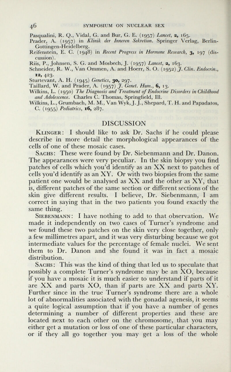 46 symposium on nuclear sex Pasqualini, R. Q., Vidal, G. and Bur, G. E. (1957) Lancet, 2, 165. Prader, A. (1957) in Klinik der Inneren Sekretion. Springer Verlag, Berlin- Gottingen-Heidelberg. Reifenstein, E. C. (1948) in Recent Progress in Hormone Research, 3, 197 (dis¬ cussion) . Riis, P., Johnsen, S. G. and Mosbech, J. (1957) Lancet, 2, 163. Schneider, R. W., Van Ommen, A. and Hoerr, S. O. (1952) J. Clin. Endocrin., 12, 423. Sturtevant, A. H. (1945) Genetics, 30, 297. Taillard, W. and Prader, A. (1957) J. Genet. Hum., 6, 13. Wilkins, L. (1950) The Diagnosis and Treatment of Endocrine Disorders in Childhood and Adolescence. Charles G. Thomas, Springfield, 111. Wilkins, L., Grumbach, M. M., Van Wyk, J.J,, Shepard, T. H. and Papadatos, С. (1955) Pediatrics, 16, 287. DISCUSSION Klinger: I should like to ask Dr. Sachs if he could please describe in more detail the morphological appearances of the cells of one of these mosaic cases. Sachs: These were found by Dr. Siebenmann and Dr. Danon. The appearances were very peculiar. In the skin biopsy you find patches of cells which you'd identify as an XX next to patches of cells you'd identify as an XY. Or with two biopsies from the same patient one would be analysed as XX and the other as XY, that is, different patches of the same section or different sections of the skin give different results. I believe. Dr. Siebenmann, I am correct in saying that in the two patients you found exactly the same thing. Siebenmann: I have nothing to add to that observation. We made it independently on two cases of Turner's syndrome and we found these two patches on the skin very close together, only a few millimetres apart, and it was very disturbing because we got intermediate values for the percentage of female nuclei. We sent them to Dr. Danon and she found it was in fact a mosaic distribution. Sachs : This was the kind of thing that led us to speculate that possibly a complete Turner's syndrome may be an XO, because if you have a mosaic it is much easier to understand if parts of it are XX and parts XO, than if parts are XX and parts XY. Further since in the true Turner's syndrome there are a whole lot of abnormalities associated with the gonadal agenesis, it seems a quite logical assumption that if you have a number of genes determining a number of different properties and these are located next to each other on the chromosome, that you may either get a mutation or loss of one of these particular characters, or if they all go together you may get a loss of the whole