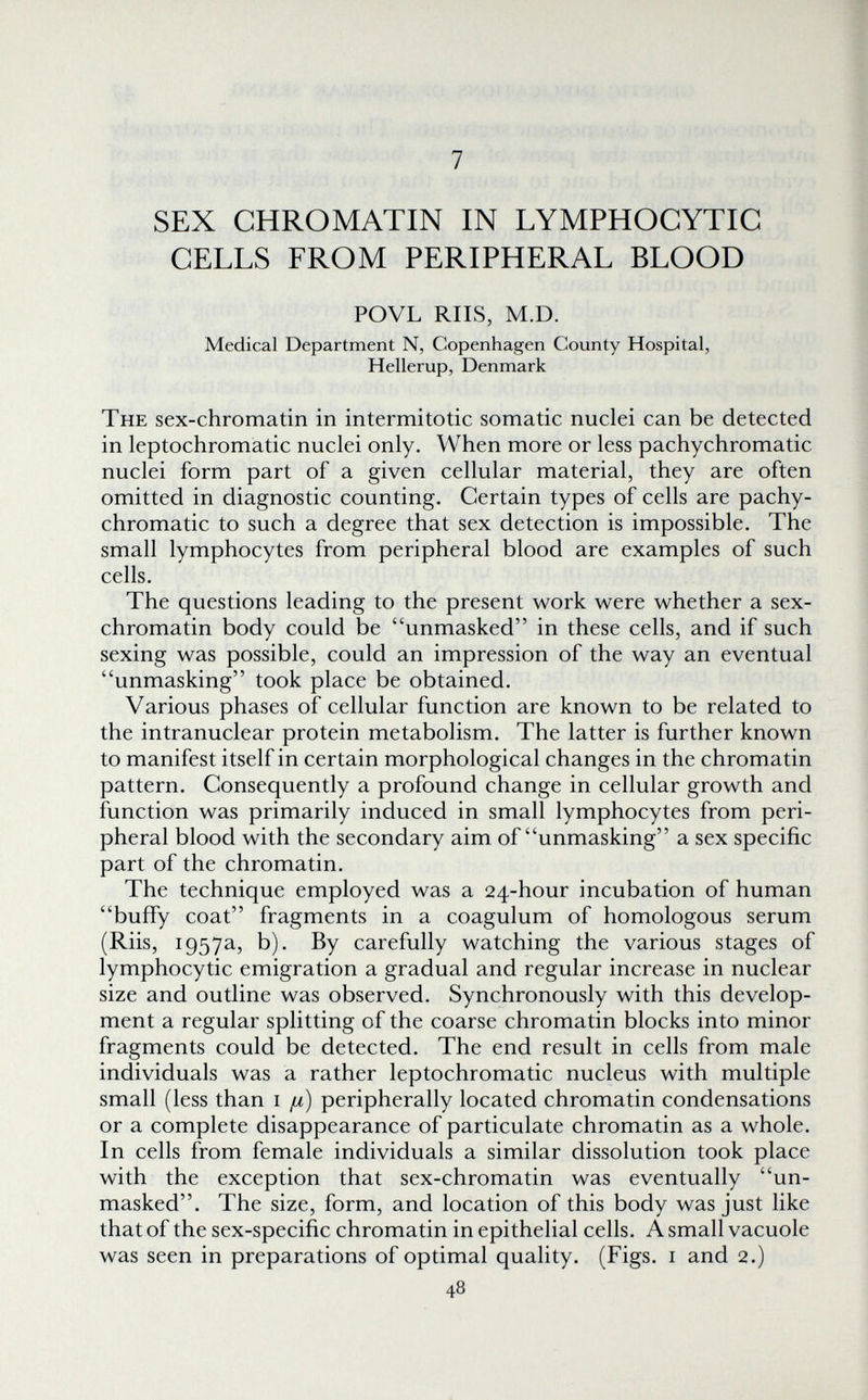 7 SEX CHROMATIN IN LYMPHOCYTIC CELLS FROM PERIPHERAL BLOOD POVL RIIS, M.D. Medical Department N, Copenhagen County Hospital, Hellerup, Denmark The sex-chromatin in intermi to tic somatic nuclei can be detected in leptochromatic nuclei only. When more or less pachychromatic nuclei form part of a given cellular material, they are often omitted in diagnostic counting. Certain types of cells are pachy¬ chromatic to such a degree that sex detection is impossible. The small lymphocytes from peripheral blood are examples of such cells. The questions leading to the present work were whether a sex- chromatin body could be unmasked in these cells, and if such sexing was possible, could an impression of the way an eventual unmasking took place be obtained. Various phases of cellular function are known to be related to the intranuclear protein metabolism. The latter is further known to manifest itself in certain morphological changes in the chromatin pattern. Consequently a profound change in cellular growth and function was primarily induced in small lymphocytes from peri¬ pheral blood with the secondary aim of unmasking a sex specific part of the chromatin. The technique employed was a 24-hour incubation of human buffy coat fragments in a coagulum of homologous serum (Riis, 1957a, b). By carefully watching the various stages of lymphocytic emigration a gradual and regular increase in nuclear size and outline was observed. Synchronously with this develop¬ ment a regular splitting of the coarse chromatin blocks into minor fragments could be detected. The end result in cells from male individuals was a rather leptochromatic nucleus with multiple small (less than i (jl) peripherally located chromatin condensations or a complete disappearance of particulate chromatin as a whole. In cells from female individuals a similar dissolution took place with the exception that sex-chromatin was eventually un¬ masked. The size, form, and location of this body was just like that of the sex-specific chromatin in epithelial cells. A small vacuole was seen in preparations of optimal quality. (Figs, i and 2.) 48