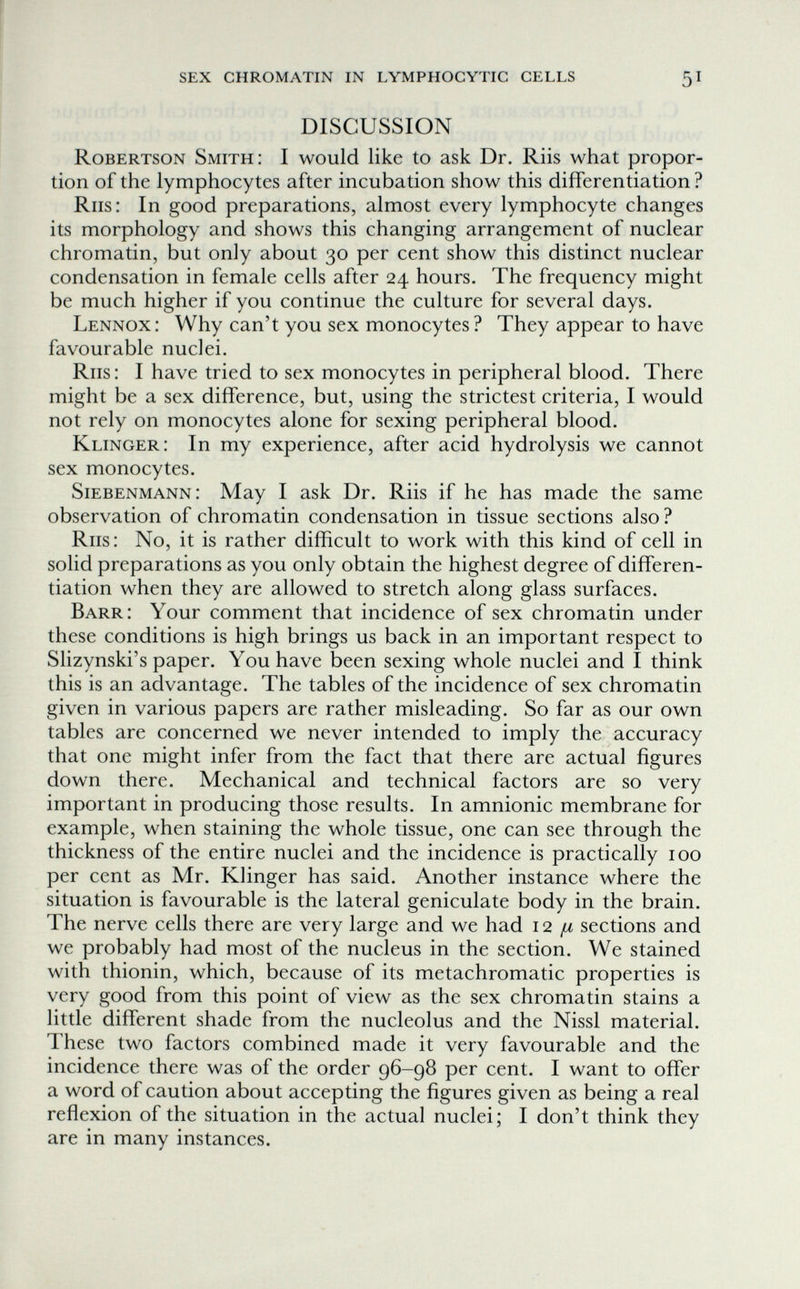 ! sex chromatin in lymphocytic cells 51 DISCUSSION Robertson Smith: I would like to ask Dr. Riis what propor¬ tion of the lymphocytes after incubation show this differentiation ? Riis: In good preparations, almost every lymphocyte changes its morphology and shows this changing arrangement of nuclear chromatin, but only about 30 per cent show this distinct nuclear condensation in female cells after 24 hours. The frequency might be much higher if you continue the culture for several days. Lennox: Why can't you sex monocytes ? They appear to have favourable nuclei. Riis : I have tried to sex monocytes in peripheral blood. There might be a sex difference, but, using the strictest criteria, I would not rely on monocytes alone for sexing peripheral blood. Klinger: In my experience, after acid hydrolysis we cannot sex monocytes. Siebenmann: May I ask Dr. Riis if he has made the same observation of chromatin condensation in tissue sections also ? Riis: No, it is rather difficult to work with this kind of cell in solid preparations as you only obtain the highest degree of differen¬ tiation when they are allowed to stretch along glass surfaces. Barr: Your comment that incidence of sex chromatin under these conditions is high brings us back in an important respect to Slizynski's paper. You have been sexing whole nuclei and I think this is an advantage. The tables of the incidence of sex chromatin given in various papers are rather misleading. So far as our own tables are concerned we never intended to imply the accuracy that one might infer from the fact that there are actual figures down there. Mechanical and technical factors are so very important in producing those results. In amnionic membrane for example, when staining the whole tissue, one can see through the thickness of the entire nuclei and the incidence is practically 100 per cent as Mr. Klinger has said. Another instance where the situation is favourable is the lateral geniculate body in the brain. The nerve cells there are very large and we had 12 [л sections and we probably had most of the nucleus in the section. We stained with thionin, which, because of its metachromatic properties is very good from this point of view as the sex chromatin stains a little different shade from the nucleolus and the Nissl material. These two factors combined made it very favourable and the incidence there was of the order 96-98 per cent. I want to offer a word of caution about accepting the figures given as being a real reflexion of the situation in the actual nuclei; I don't think they are in many instances.