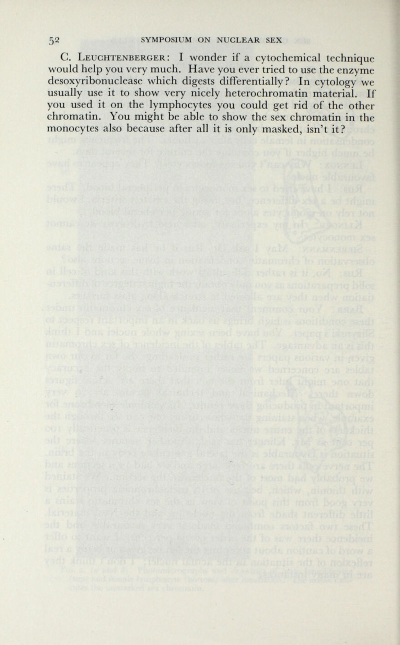 52 symposium on nuclear sex С. Leuchtenberger: I wonder if a cytochemical technique would help you very much. Have you ever tried to use the enzyme desoxyribonuclease which digests differentially? In cytology we usually use it to show very nicely heterochromatin material. If you used it on the lymphocytes you could get rid of the other chromatin. You might be able to show the sex chromatin in the monocytes also because after all it is only masked, isn't it?