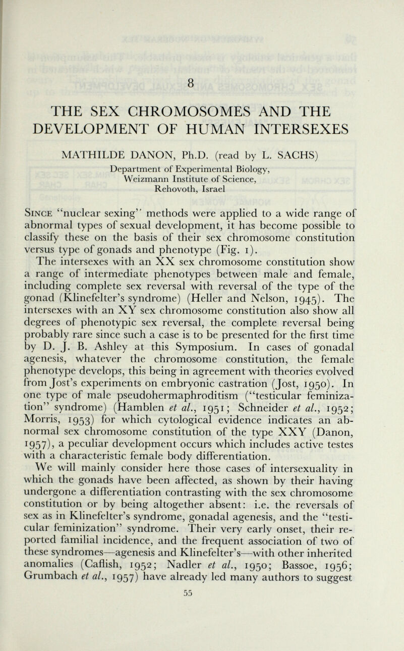 8 THE SEX CHROMOSOMES AND THE DEVELOPMENT OF HUMAN INTERSEXES MATHILDE DANON, Ph.D. (read by L. SACHS) Department of Experimental Biology, Weizmann Institute of Science, Rehovoth, Israel Since nuclear sexing methods were applied to a wide range of abnormal types of sexual development, it has become possible to classify these on the basis of their sex chromosome constitution versus type of gonads and phenotype (Fig. i). The intersexes with an XX sex chromosome constitution show a range of intermediate phenotypes between male and female, including complete sex reversal with reversal of the type of the gonad (Klinefelter's syndrome) (Heller and Nelson, 1945). The intersexes with an XY sex chromosome constitution also show all degrees of phenotypic sex reversal, the complete reversal being probably rare since such a case is to be presented for the first time by D. J. B. Ashley at this Symposium. In cases of gonadal agenesis, whatever the chromosome constitution, the female phenotype develops, this being in agreement with theories evolved from Jost's experiments on embryonic castration (Jost, 1950). In one type of male pseudohermaphroditism (testicular feminiza¬ tion syndrome) (Hamblen et al.^ 1954 Schneider et ah, 1952; Morris, 1953) for which cytological evidence indicates an ab¬ normal sex chromosome constitution of the type XXY (Danon, 1957), a peculiar development occurs which includes active testes with a characteristic female body differentiation. We will mainly consider here those cases of intersexuality in which the gonads have been affected, as shown by their having undergone a differentiation contrasting with the sex chromosome constitution or by being altogether absent: i.e. the reversals of sex as in Klinefelter's syndrome, gonadal agenesis, and the testi¬ cular feminization syndrome. Their very early onset, their re¬ ported familial incidence, and the frequent association of two of these syndromes—agenesis and Klinefelter's—with other inherited anomalies (Caflish, 1952; Nadler et al., 1950; Bassoe, 1956; Grumbach et al., 1957) have already led many authors to suggest 55