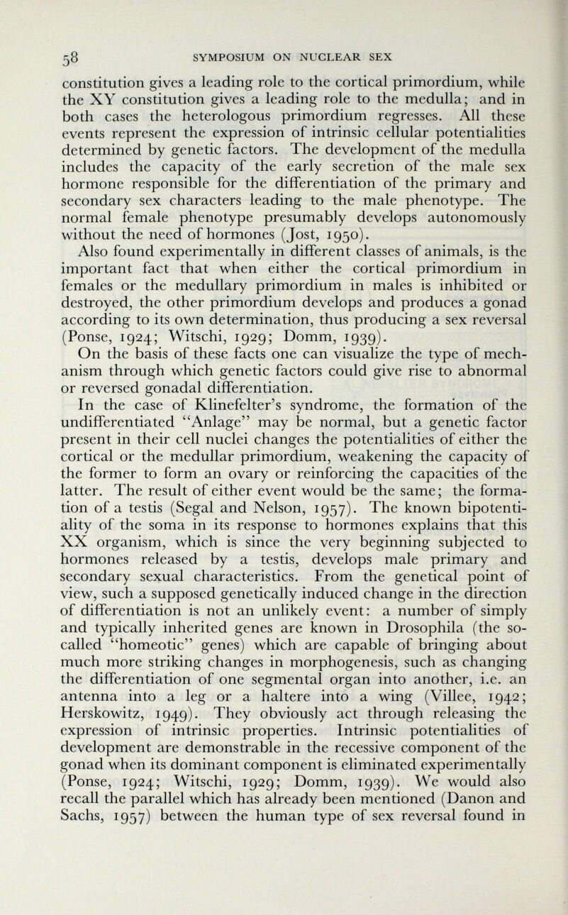^8 SYMPOSIUM ON NUCLEAR SEX constitution gives a leading role to the cortical primordium, while the XY constitution gives a leading role to the medulla; and in both cases the heterologous primordium regresses. All these events represent the expression of intrinsic cellular potentialities determined by genetic factors. The development of the medulla includes the capacity of the early secretion of the male sex hormone responsible for the differentiation of the primary and secondary sex characters leading to the male phenotype. The normal female phenotype presumably develops autonomously without the need of hormones (Jost, 1950). Also found experimentally in different classes of animals, is the important fact that when either the cortical primordium in females or the medullary primordium in males is inhibited or destroyed, the other primordium develops and produces a gonad according to its own determination, thus producing a sex reversal (Ponse, 1924; Witschi, 1929; Domm, 1939). On the basis of these facts one can visualize the type of mech¬ anism through which genetic factors could give rise to abnormal or reversed gonadal differentiation. In the case of Klinefelter's syndrome, the formation of the undifferentiated Anlage may be normal, but a genetic factor present in their cell nuclei changes the potentialities of either the cortical or the medullar primordium, weakening the capacity of the former to form an ovary or reinforcing the capacities of the latter. The result of either event would be the same ; the forma¬ tion of a testis (Segal and Nelson, 1957). The known bipotenti- ality of the soma in its response to hormones explains that this XX organism, which is since the very beginning subjected to hormones released by a testis, develops male primary and secondary sexual characteristics. From the genetical point of view, such a supposed genetically induced change in the direction of differentiation is not an unlikely event: a number of simply and typically inherited genes are known in Drosophila (the so- called homeotic genes) which are capable of bringing about much more striking changes in morphogenesis, such as changing the differentiation of one segmental organ into another, i.e. an antenna into a leg or a hai tere into a wing (Villee, 1942; Herskowitz, 1949). They obviously act through releasing the expression of intrinsic properties. Intrinsic potentialities of development are demonstrable in the recessive component of the gonad when its dominant component is eliminated experimentally (Ponse, 1924; Witschi, 1929; Domm, 1939). We would also recall the parallel which has already been mentioned (Danon and Sachs, 1957) between the human type of sex reversal found in