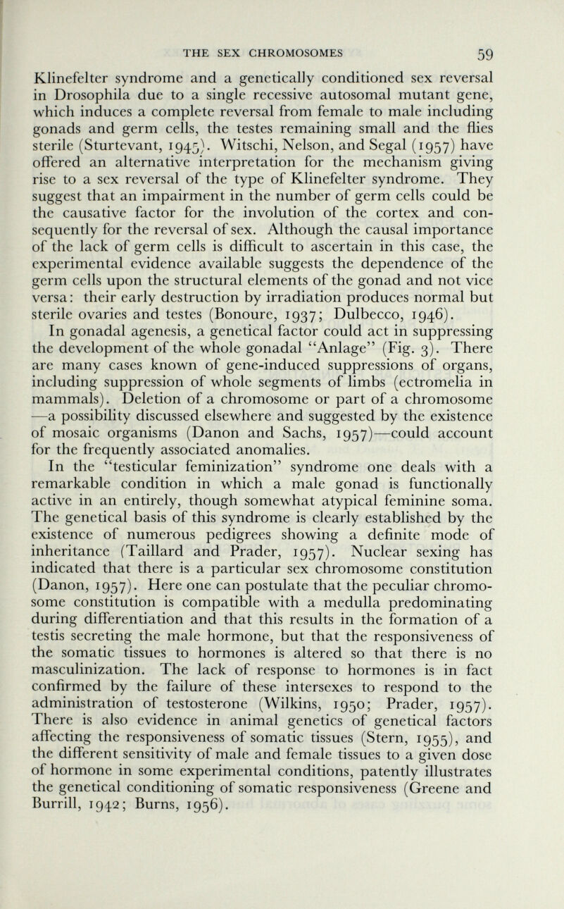 THE SEX CHROMOSOMES 59 Klinefelter syndrome and a genetically conditioned sex reversal in Drosophila due to a single recessive autosomal mutant gene, which induces a complete reversal from female to male including gonads and germ cells, the testes remaining small and the flies sterile (Sturtevant, 1945). Witschi, Nelson, and Segal (1957) have offered an alternative interpretation for the mechanism giving rise to a sex reversal of the type of Klinefelter syndrome. They suggest that an impairment in the number of germ cells could be the causative factor for the involution of the cortex and con¬ sequently for the reversal of sex. Although the causal importance of the lack of germ cells is difficult to ascertain in this case, the experimental evidence available suggests the dependence of the germ cells upon the structural elements of the gonad and not vice versa : their early destruction by irradiation produces normal but sterile ovaries and testes (Bonoure, 1937; Dulbecco, 1946). In gonadal agenesis, a genetical factor could act in suppressing the development of the whole gonadal Anlage (Fig. 3). There are many cases known of gene-induced suppressions of organs, including suppression of whole segments of limbs (ectromelia in mammals). Deletion of a chromosome or part of a chromosome —a possibility discussed elsewhere and suggested by the existence of mosaic organisms (Danon and Sachs, 1957)—could account for the frequently associated anomalies. In the testicular feminization syndrome one deals with a remarkable condition in which a male gonad is functionally active in an entirely, though somewhat atypical feminine soma. The genetical basis of this syndrome is clearly established by the existence of numerous pedigrees showing a definite mode of inheritance (Taillard and Prader, 1957). Nuclear sexing has indicated that there is a particular sex chromosome constitution (Danon, 1957). Here one can postulate that the peculiar chromo¬ some constitution is compatible with a medulla predominating during differentiation and that this results in the formation of a testis secreting the male hormone, but that the responsiveness of the somatic tissues to hormones is altered so that there is no masculinization. The lack of response to hormones is in fact confirmed by the failure of these intersexes to respond to the administration of testosterone (Wilkins, 1950; Prader, 1957). There is also evidence in animal genetics of genetical factors affecting the responsiveness of somatic tissues (Stern, 1955), and the different sensitivity of male and female tissues to a given dose of hormone in some experimental conditions, patently illustrates the genetical conditioning of somatic responsiveness (Greene and Burrill, 1942; Burns, 1956).
