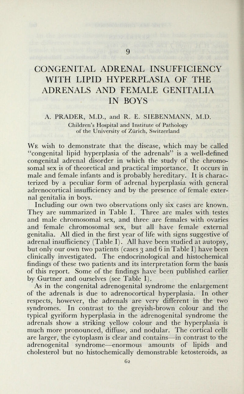 9 CONGENITAL ADRENAL INSUFFICIENCY WITH LIPID HYPERPLASIA OF THE ADRENALS AND FEMALE GENITALIA IN BOYS A. PRADER, M.D., and R. E. SIEBENMANN, M.D. Children's Hospital and Institute of Pathology of the University of Zürich, Switzerland We wish to demonstrate that the disease, which may be called congenital lipid hyperplasia of the adrenals is a well-defined congenital adrenal disorder in which the study of the chromo¬ somal sex is of theoretical and practical importance. It occurs in male and female infants and is probably hereditary. It is charac¬ terized by a peculiar form of adrenal hyperplasia with general adrenocortical insufficiency and by the presence of female exter¬ nal genitalia in boys. Including our own two observations only six cases are known. They are summarized in Table I. Three are males with testes and male chromosomal sex, and three are females with ovaries and female chromosomal sex, but all have female external genitalia. All died in the first year of life with signs suggestive of adrenal insufficiency (Table I). All have been studied at autopsy, but only our own two patients (cases 3 and 6 in Table I) have been clinically investigated. The endocrinological and histochemical findings of these two patients and its interpretation form the basis of this report. Some of the findings have been published earlier by Gurtner and ourselves (see Table I). As in the congenital adrenogenital syndrome the enlargement of the adrenals is due to adrenocortical hyperplasia. In other respects, however, the adrenals are very different in the two syndromes. In contrast to the greyish-brown colour and the typical gyriform hyperplasia in the adrenogenital syndrome the adrenals show a striking yellow colour and the hyperplasia is much more pronounced, diffuse, and nodular. The cortical cells are larger, the cytoplasm is clear and contains—in contrast to the adrenogenital syndrome—enormous amounts of lipids and cholesterol but no histochemically demonstrable ketosteroids, as G2