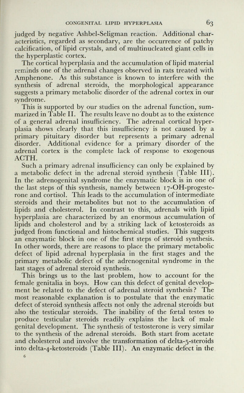 CONGENITAL LIPID HYPERPLASIA judged by negative Ashbel-Seligman reaction. Additional char¬ acteristics, regarded as secondary, are the occurrence of patchy calcification, of lipid crystals, and of multinucleated giant cells in the hyperplastic cortex. The cortical hyperplasia and the accumulation of lipid material reminds one of the adrenal changes observed in rats treated with Amphenone. As this substance is known to interfere with the synthesis of adrenal steroids, the morphological appearance suggests a primary metabolic disorder of the adrenal cortex in our syndrome. This is supported by our studies on the adrenal function, sum¬ marized in Table IL The results leave no doubt as to the existence of a general adrenal insufficiency. The adrenal cortical hyper¬ plasia shows clearly that this insufficiency is not caused by a primary pituitary disorder but represents a primary adrenal disorder. Additional evidence for a primary disorder of the adrenal cortex is the complete lack of response to exogenous ACTH. Such a primary adrenal insufficiency can only be explained by a metabolic defect in the adrenal steroid synthesis (Table III). In the adrenogenital syndrome the enzymatic block is in one of the last steps of this synthesis, namely between 17-OH-progeste- rone and Cortisol. This leads to the accumulation of intermediate steroids and their metabolites but not to the accumulation of lipids and cholesterol. In contrast to this, adrenals with lipid hyperplasia are characterized by an enormous accumulation of lipids and cholesterol and by a striking lack of ketosteroids as judged from functional and histochemical studies. This suggests an enzymatic block in one of the first steps of steroid synthesis. In other words, there are reasons to place the primary metabolic defect of lipid adrenal hyperplasia in the first stages and the primary metabolic defect of the adrenogenital syndrome in the last stages of adrenal steroid synthesis. This brings us to the last problem, how to account for the female genitalia in boys. How can this defect of genital develop¬ ment be related to the defect of adrenal steroid synthesis? The most reasonable explanation is to postulate that the enzymatic defect of steroid synthesis affects not only the adrenal steroids but also the testicular steroids. The inability of the foetal testes to produce testicular steroids readily explains the lack of male genital development. The synthesis of testosterone is very similar to the synthesis of the adrenal steroids. Both start from acetate and cholesterol and involve the transformation of delta-5-steroids into delta-4-ketosteroids (Table III). An enzymatic defect in the