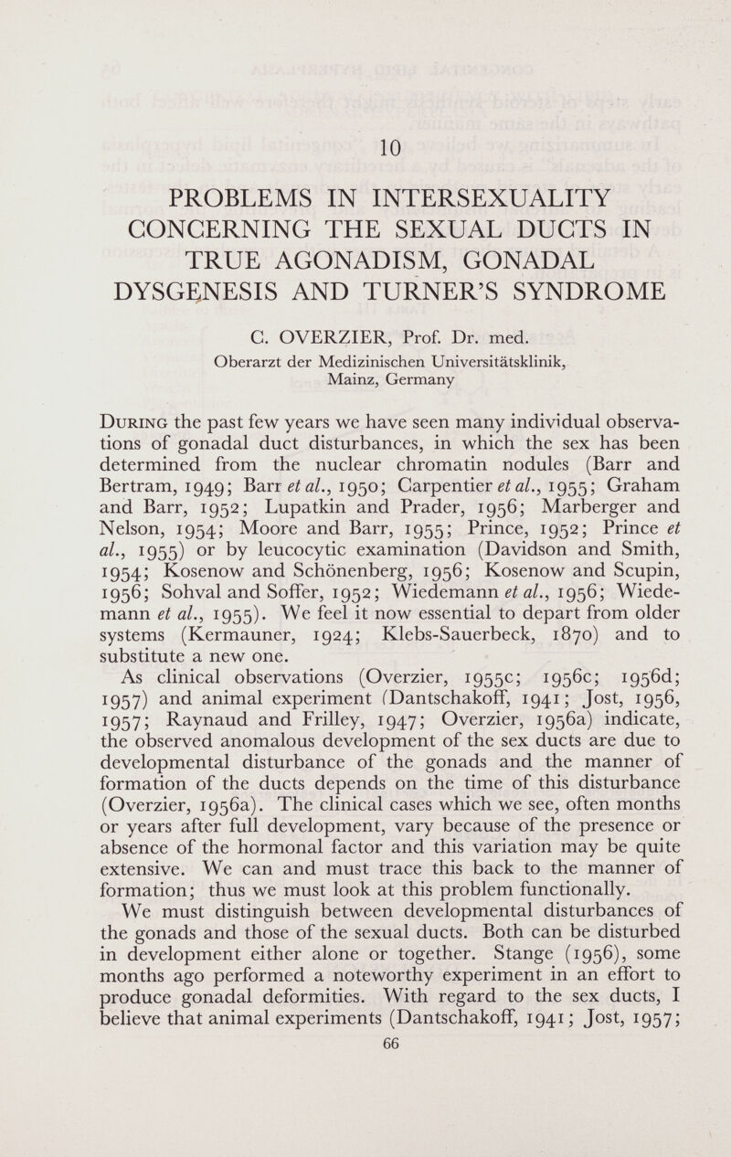 10 PROBLEMS IN INTERSEXUALITY CONCERNING THE SEXUAL DUCTS IN TRUE AGONADISM, GONADAL DYSGENESIS AND TURNER'S SYNDROME G. OVERZIER, Prof. Dr. med. Oberarzt der Medizinischen Universitätsklinik, Mainz, Germany During the past few years we have seen many individual observa¬ tions of gonadal duct disturbances, in which the sex has been determined from the nuclear chromatin nodules (Barr and Bertram, 1949; Barr 1950; Carpentier 0/., 1955 ; Graham and Barr, 1952; Lupatkin and Prader, 1956; Marberger and Nelson, 1954; Moore and Barr, 1955; Prince, 1952; Prince et al., 1955) or by leucocytic examination (Davidson and Smith, 1954; Kosenow and Schönenberg, 1956; Kosenow and Scupin, 1956; Sohval and Soffer, 1952; Wiedemann a/., 1956; Wiede¬ mann et al., 1955). We feel it now essential to depart from older systems (Kermauner, 1924; Klebs-Sauerbeck, 1870) and to substitute a new one. As clinical observations (Overzier, 1955c; 1956c; i956d; 1957) and animal experiment (Dantschakoff, 1941; Jost, 1956, 1957; Raynaud and Frilley, 1947; Overzier, 1956a) indicate, the observed anomalous development of the sex ducts are due to developmental disturbance of the gonads and the manner of formation of the ducts depends on the time of this disturbance (Overzier, 1956a). The clinical cases which we see, often months or years after full development, vary because of the presence or absence of the hormonal factor and this variation may be quite extensive. We can and must trace this back to the manner of formation; thus we must look at this problem functionally. We must distinguish between developmental disturbances of the gonads and those of the sexual ducts. Both can be disturbed in development either alone or together. Stange (1956), some months ago performed a noteworthy experiment in an effort to produce gonadal deformities. With regard to the sex ducts, I believe that animal experiments (DantschakofF, 1941 ; Jost, 1957; 66