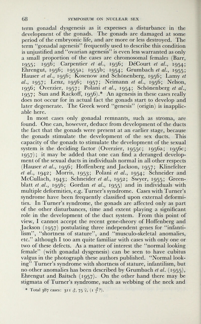 68 SYMPOSIUM ON NUCLEAR SEX term gonadal dysgenesis as it expresses a disturbance in the development of the gonads. The gonads are damaged at some period of the embryonic life, and are more or less destroyed. The term gonadal agenesis frequently used to describe this condition is unjustified and ovarian agenesis is even less warranted as only a small proportion of the cases are chromosomal females (Barr, 1955; 1956; Carpentier et al., 1956; DéCourt et al., 1954; Ehrengut, 1956; 1955a; 1955b; 1954; Grumbach ai., 1955; Hauser et al., 1956; Kosenow and Schönenberg, 1956; Lamy et al., 1957; Lenz, 1956; 1957; Neimann et al., 1956; Nelson, 1956; Overzier, 1957; Polani et al., 1954; Schönenberg et al., 1957; Sun and Rackoif, 1956).* An agenesis in these cases really does not occur for in actual fact the gonads start to develop and later degenerate. The Greek word genesis (origin) is inapplic¬ able here. In most cases only gonadal remnants, such as stroma, are found. One can, however, deduce from development of the ducts the fact that the gonads were present at an earlier stage, because the gonads stimulate the development of the sex ducts. This capacity of the gonads to stimulate the development of the sexual system is the deciding factor (Overzier, 1955c; 1956a; 1956c; 1957); it may be added that one can find a deranged develop¬ ment of the sexual ducts in individuals normal in all other respects (Hauser й/., 1956; Hoffenberg and Jackson, 1957; Klinefelter et al., 1942; Morris, 1953; Polani et al., 1954; Schneider and McCullach, 1943; Schneider 0/., 1952; Swyer, 1955; Green- blatt et al., 1956; Gordan et al., 1955) and in individuals with multiple deformities, e.g. Turner's syndrome. Cases with Turner's syndrome have been frequently classified upon external deformi¬ ties. In Turner's syndrome, the gonads are affected only as part of the other disturbances, time and extent playing a significant role in the development of the duct system. From this point of view, I cannot accept the recent gene-theory of Hoffenberg and Jackson (1957) postulating three independent genes for infanti¬ lism, shortness of stature, and musculo-skeletal anomalies, etc. although I too am quite familiar with cases with only one or two of these defects. As a matter of interest the normal looking female (with gonadal dysgenesis) can be seen to have cubitus valgus in the photograph these authors published. Normal look¬ ing Turner's syndrome with shortness of stature, infantilism, but no other anomalies has been described by Grumbach et al. (1955), Ehrengut and Baitsch (1957). On the other hand there may be stigmata of Turner's syndrome, such as webbing of the neck and * Total 387 cases: 311 c?, 75 $, (i