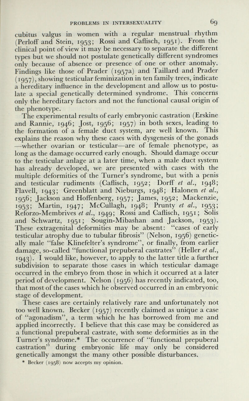 PROBLEMS IN INTERSEXUALITY 69 cubitus valgus in women with a regular menstrual rhythm (PerlofT and Stein, 1953; Rossi and Caflisch, 1951). From the clinical point of view it may be necessary to separate the different types but we should not postulate genetically different syndromes only because of absence or presence of one or other anomaly. Findings like those of Prader (1957a) and Taillard and Prader (1957), showing testicular feminization in ten family trees, indicate a hereditary influence in the development and allow us to postu¬ late a special genetically determined syndrome. This concerns only the hereditary factors and not the functional causal origin of the phenotype. The experimental results of early embryonic castration (Erskine and Rannie, 1946; Jost, 1956; 1957) in both sexes, leading to the formation of a female duct system, are well known. This explains the reason why these cases with dysgenesis of the gonads —whether ovarian or testicular—are of female phenotype, as long as the damage occurred early enough. Should damage occur to the testicular anlage at a later time, when a male duct system has already developed, we are presented with cases with the multiple deformities of the Turner's syndrome, but with a penis and testicular rudiments (Caflisch, 1952; Dorff et al., 1948; Flavell, 1943; Greenblatt and Nieburgs, 1948; Halonen et al., 1956; Jackson and Hoffenberg, 1957; James, 1952; Mackenzie, 1953; Martin, 1947; McCullagh, 1948; Prunty et al., 1953; Reforzo-Membrives et al., 1949; Rossi and Caflisch, 1951; Solis and Schwartz, 1951; Sougin-Mibashan and Jackson, 1953). These extragenital deformities may be absent: cases of early testicular atrophy due to tubular fibrosis (Nelson, 1956) genetic¬ ally male false Klinefelter's syndrome, or finally, from earlier damage, so-called functional prepuberal castrates (Heller et al., 1943). I would like, however, to apply to the latter title a further subdivision to separate those cases in which testicular damage occurred in the embryo from those in which it occurred at a later period of development. Nelson (1956) has recently indicated, too, that most of the cases which he observed occurred in an embryonic stage of development. These cases are certainly relatively rare and unfortunately not too well known. Becker (1957) recently claimed as unique a case of agonadism, a term which he has borrowed from me and applied incorrectly. I believe that this case may be considered as a functional prepuberal castrate, with some deformities as in the Turner's syndrome.* The occurrence of functional prepuberal castration during embryonic life may only be considered genetically amongst the many other possible disturbances. * Becker (1958) now accepts my opinion.
