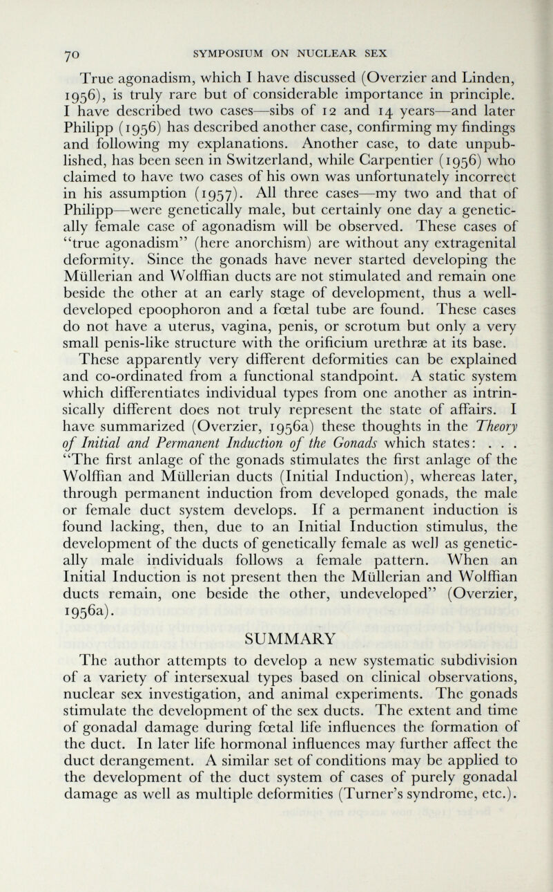 yo SYMPOSIUM ON NUCLEAR SEX True agonadism, which I have discussed (Overzier and Linden, 1956), is truly rare but of considerable importance in principle. I have described two cases—sibs of 12 and 14 years—and later Philipp (1956) has described another case, confirming my findings and following my explanations. Another case, to date unpub¬ lished, has been seen in Switzerland, while Carpentier (1956) who claimed to have two cases of his own was unfortunately incorrect in his assumption (1957). All three cases—my two and that of Philipp—were genetically male, but certainly one day a genetic¬ ally female case of agonadism will be observed. These cases of true agonadism (here anorchism) are without any extragenital deformity. Since the gonads have never started developing the Miillerian and Wolffian ducts are not stimulated and remain one beside the other at an early stage of development, thus a well- developed epoophoron and a foetal tube are found. These cases do not have a uterus, vagina, penis, or scrotum but only a very small penis-like structure with the orificium urethrae at its base. These apparently very different deformities can be explained and co-ordinated from a functional standpoint. A static system which differentiates individual types from one another as intrin¬ sically different does not truly represent the state of affairs. I have summarized (Overzier, 1956a) these thoughts in the Theory of Initial and Permanent Induction of the Gonads which states: . . . The first anlage of the gonads stimulates the first anlage of the Wolffian and Miillerian ducts (Initial Induction), whereas later, through permanent induction from developed gonads, the male or female duct system develops. If a permanent induction is found lacking, then, due to an Initial Induction stimulus, the development of the ducts of genetically female as well as genetic¬ ally male individuals follows a female pattern. When an Initial Induction is not present then the Miillerian and Wolffian ducts remain, one beside the other, undeveloped (Overzier, 1956a). SUMMARY The author attempts to develop a new systematic subdivision of a variety of intersexual types based on clinical observations, nuclear sex investigation, and animal experiments. The gonads stimulate the development of the sex ducts. The extent and time of gonadal damage during foetal life influences the formation of the duct. In later life hormonal influences may further affect the duct derangement. A similar set of conditions may be applied to the development of the duct system of cases of purely gonadal damage as well as multiple deformities (Turner's syndrome, etc.).