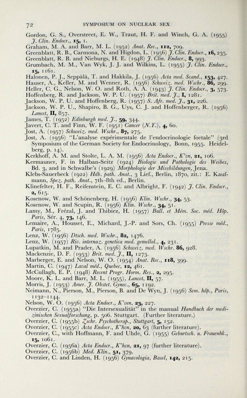 72 SYMPOSIUM ON NUCLEAR SEX Gordon, G, S., Overstreet, E. W., Traut, H. F. and Winch, G. A. (1955) J. Clin. Endocr., 15, I. Graham, M. A. and Barr, M. L. (1952) Anat. Ree., 112, 709. Greenblatt, R. В., Carmona, N. and Higdon, L. (1956) J. Clin. Endocr., 16, 235. Greenblatt, R. B. and Nieburgs, H. E. (1948) J. Clin. Endocr., 8, 993. Grumbach, M. M., Van Wyk, J. J. and Wilkins, L. (1955) J. Clin. Endocr., 15, 1161. Halonen, P. J., Seppälä, T. and Hakkila, J. (1956) Acta med. Scand., 153, 427. Hauser, A., Keller, M. and Wenner, R. (1956) Schweiz, med. Wschr., 86, 299. Heller, C. G., Nelson, W. O. and Roth, A. A. (1943) J. Clin. Endocr., 3, 573. Hoffenberg, R. and Jackson, W. P. U. (1957) Brit. med. J., I, 1281. Jackson, W. P. U. and Hoffenberg, R. (1957) Afr. med. J., 31, 226. Jackson, W. P. U., Shapiro, B. G., Uys, G. J. and Hoffenberger, R. (1956) Lancet, П, 857. James, T. (1952) Edinburgh med. J., 59, 344. Javert, C. T. and Finn, W. F. (1951) Cancer {N.T.), 4, 60. Jost, A. (1957) Schweiz, med. Wschr., 87, 275. Jost, A. (1956) L'analyse expérimentale de l'endocrinologie foetale (3rd Symposium of the German Society for Endocrinology, Bonn, 1955. Heidel¬ berg, p. 14). Kerkhoff, A. M. and Stolte, L. A. M. (1956) Acta Endocr., K'vn, 21, 106, Kermauner, F. in Halban-Seitz (1924) Biologie und Pathologie des Weibes, Bd. 3, and in Schwalbe's Morphologie der Missbildungen, Klebs-Sauerbeck (1922) Hdb. path. Anat., 3 Lief., Berlin, 1870, zit.: E. Kauf¬ mann, Spez. path. Anat., 7th-8th ed., Berlin. Klinefelter, H. F., Reifenstein, E. G. and Albright, F. (1942) J. Clin. Endocr., 2,615. Kosenow, W. and Schönenberg, H. (1956) Klin. Wschr., 34, 53. Kosenow, W. and Scupin, R. (1956) Klin. Wschr., 34, 51. Lamy, M., Frézal, J. and Thibiez, H. (1957) Bull, et Mém. Soc. méd. Hop. Paris, Sér. 4, 73, 146. Lemaire, A., Housset, E., Michard, J.-P. and Sors, Ch. (1955) Presse méd., Paris, 1785. Lenz, W. (1956) Dtsch. med. Wschr., 82, 1476. Lenz, W. (1957) Riv. internaz. genetica med. gemellol., 4, 231. Lupatkin, M. and Prader, A. (1956) Schweiz, med. Wschr. 86, 928. Mackenzie, D. F. (1953) Brit. med. J., II, 1273. Marberger, E. and Nelson, W. O. (1954) Anat. Ree., 118, 399. Martin, G. (1947) Laval méd., Quebec, 12, 461. McGullagh, E. P. (1948) Recent Progr. Horm. Res., 2, 295. Moore, К. L. and Barr, M. L. (1955), Lancet, II, 57- Morris, J. (1953) Amer. J. Obstet. Gynec., 65, 1192. Neimann, N., Pierson, M., Pierson, В. and De Wyn, J. (1956) Sem. hop., Paris, 1132-1144. Nelson, W. O. (1956) Acta Endocr., K'ven, 23, 227. Overzier, G. (1955a) Die Intersexualität in the manual Handbuch der medi¬ zinischen Sexualforschung, p. 506. Stuttgart. (Further literature.) Overzier, G. (1955b) ^schr. Psychotherap., Stuttgart, 5, 152. Overzier, С. (1955c) Acta Endocr., K'hvn, 20, 63 (further literature). Overzier, G., with Hoffmann, F. and Uhde, G. (1955) Geburtsch. и. Frauenhk., 15, 1061. Overzier, G. (1956a) Acta Endocr., K'hvn, 21, 97 (further literature). Overzier, G. (1956b) Med. Klin., 51, 379. Overzier, G. and Linden, H. (1956) Gynacologia, Basel, 142, 215.
