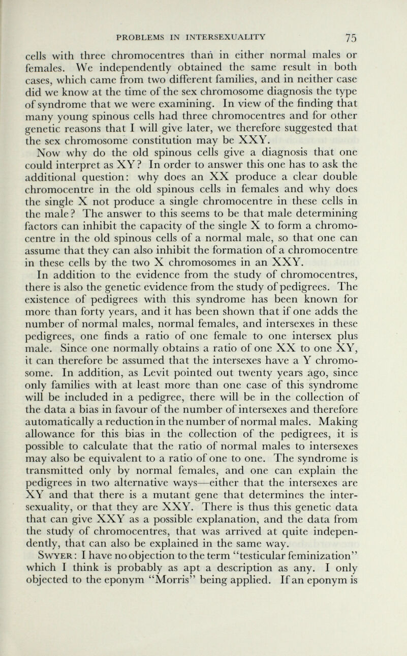 PROBLEMS IN INTERSEXUALITY 75 cells with three chromocentres than in either normal males or females. We independently obtained the same result in both cases, which came from two different families, and in neither case did we know at the time of the sex chromosome diagnosis the type of syndrome that we were examining. In view of the finding that many young spinous cells had three chromocentres and for other genetic reasons that I will give later, we therefore suggested that the sex chromosome constitution may be XXY. Now why do the old spinous cells give a diagnosis that one could interpret as XY? In order to answer this one has to ask the additional question: why does an XX produce a clear double chromocentre in the old spinous cells in females and why does the single X not produce a single chromocentre in these cells in the male ? The answer to this seems to be that male determining factors can inhibit the capacity of the single X to form a chromo¬ centre in the old spinous cells of a normal male, so that one can assume that they can also inhibit the formation of a chromocentre in these cells by the two X chromosomes in an XXY. In addition to the evidence from the study of chromocentres, there is also the genetic evidence from the study of pedigrees. The existence of pedigrees with this syndrome has been known for more than forty years, and it has been shown that if one adds the number of normal males, normal females, and intersexes in these pedigrees, one finds a ratio of one female to one intersex plus male. Since one normally obtains a ratio of one XX to one XY, it can therefore be assumed that the intersexes have a Y chromo¬ some. In addition, as Levit pointed out twenty years ago, since only families with at least more than one case of this syndrome will be included in a pedigree, there will be in the collection of the data a bias in favour of the number of intersexes and therefore automatically a reduction in the number of normal males. Making allowance for this bias in the collection of the pedigrees, it is possible to calculate that the ratio of normal males to intersexes may also be equivalent to a ratio of one to one. The syndrome is transmitted only by normal females, and one can explain the pedigrees in two alternative ways—either that the intersexes are XY and that there is a mutant gene that determines the inter- sexuality, or that they are XXY. There is thus this genetic data that can give XXY as a possible explanation, and the data from the study of chromocentres, that was arrived at quite indepen¬ dently, that can also be explained in the same way. SwYER : I have no objection to the term testicular feminization which I think is probably as apt a description as any. I only objected to the eponym Morris being applied. If an eponym is
