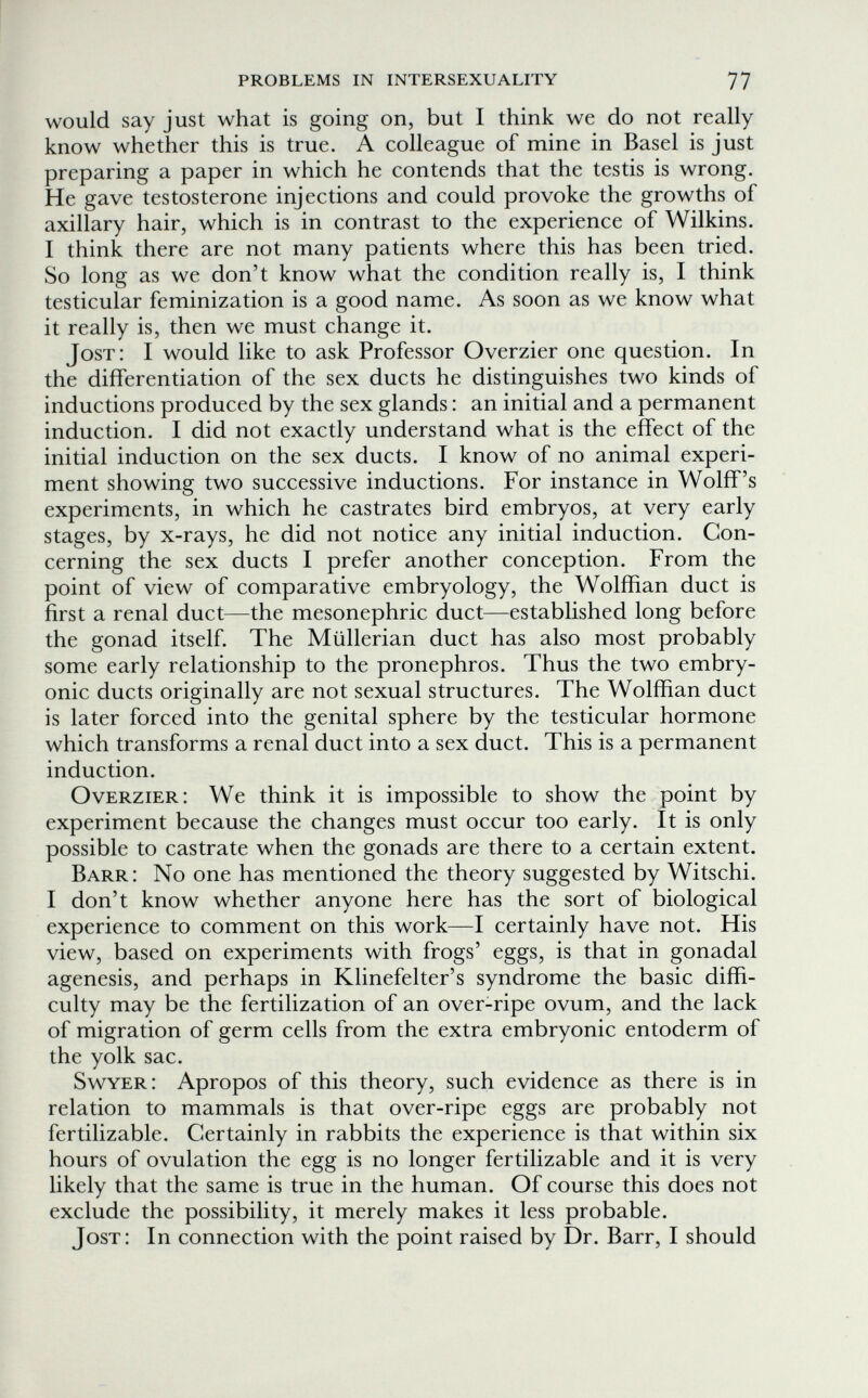 problems in intersexuality 77 would say just what is going on, but I think we do not really know whether this is true. A colleague of mine in Basel is just preparing a paper in which he contends that the testis is wrong. He gave testosterone injections and could provoke the growths of axillary hair, which is in contrast to the experience of Wilkins. I think there are not many patients where this has been tried. So long as we don't know what the condition really is, I think testicular feminization is a good name. As soon as we know what it really is, then we must change it. Jost: I would like to ask Professor Overzier one question. In the differentiation of the sex ducts he distinguishes two kinds of inductions produced by the sex glands : an initial and a permanent induction. I did not exactly understand what is the effect of the initial induction on the sex ducts. I know of no animal experi¬ ment showing two successive inductions. For instance in Wolff's experiments, in which he castrates bird embryos, at very early stages, by x-rays, he did not notice any initial induction. Con¬ cerning the sex ducts I prefer another conception. From the point of view of comparative embryology, the Wolffian duct is first a renal duct—the mesonephric duct—established long before the gonad itself. The Müllerian duct has also most probably some early relationship to the pronephros. Thus the two embry¬ onic ducts originally are not sexual structures. The Wolffian duct is later forced into the genital sphere by the testicular hormone which transforms a renal duct into a sex duct. This is a permanent induction. О verzier: We think it is impossible to show the point by experiment because the changes must occur too early. It is only possible to castrate when the gonads are there to a certain extent. Barr: No one has mentioned the theory suggested by Witschi. I don't know whether anyone here has the sort of biological experience to comment on this work—I certainly have not. His view, based on experiments with frogs' eggs, is that in gonadal agenesis, and perhaps in Klinefelter's syndrome the basic diffi¬ culty may be the fertilization of an over-ripe ovum, and the lack of migration of germ cells from the extra embryonic entoderm of the yolk sac. Swyer: Apropos of this theory, such evidence as there is in relation to mammals is that over-ripe eggs are probably not fertilizable. Certainly in rabbits the experience is that within six hours of ovulation the egg is no longer fertilizable and it is very likely that the same is true in the human. Of course this does not exclude the possibility, it merely makes it less probable. Jost: In connection with the point raised by Dr. Barr, I should