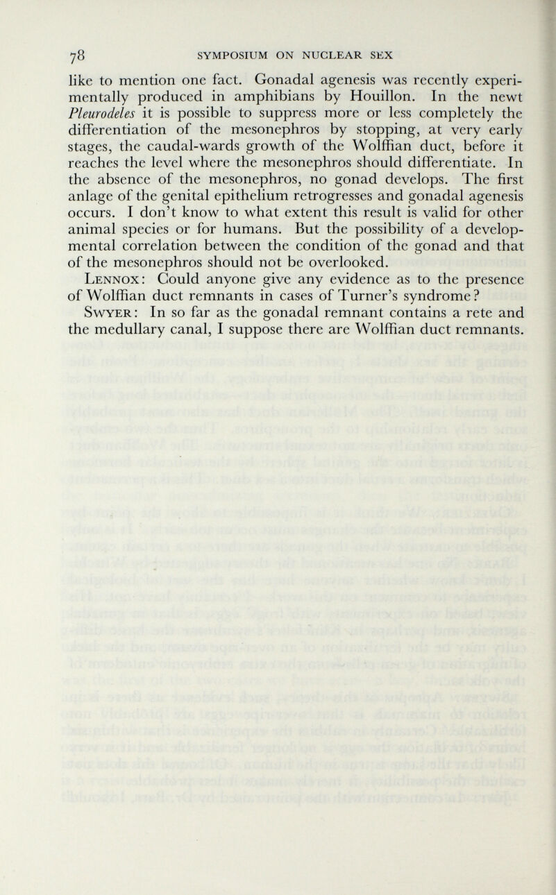 78 symposium on nuclear sex like to mention one fact. Gonadal agenesis was recently experi¬ mentally produced in amphibians by Houillon. In the newt Pleurodeles it is possible to suppress more or less completely the differentiation of the mesonephros by stopping, at very early stages, the caudal-wards growth of the Wolffian duct, before it reaches the level where the mesonephros should differentiate. In the absence of the mesonephros, no gonad develops. The first anlage of the genital epithelium retrogresses and gonadal agenesis occurs. I don't know to what extent this result is valid for other animal species or for humans. But the possibility of a develop¬ mental correlation between the condition of the gonad and that of the mesonephros should not be overlooked. Lennox: Could anyone give any evidence as to the presence of Wolffian duct remnants in cases of Turner's syndrome? Swyer: In so far as the gonadal remnant contains a rete and the medullary canal, I suppose there are Wolffian duct remnants.