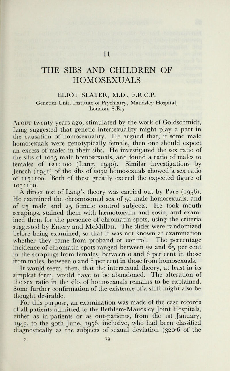 I li I I 11 THE SIBS AND CHILDREN OF HOMOSEXUALS ELIOT SLATER, M.D., F.R.C.P. Genetics Unit, Institute of Psychiatry, Maudsley Hospital, London, S.E.5 Лвоит twenty years ago, stimulated by the work of Goldschmidt, Lang suggested that genetic intersexuality might play a part in the causation of homosexuality. He argued that, if some male homosexuals were genotypically female, then one should expect an excess of males in their sibs. He investigated the sex ratio of the sibs of 1015 male homosexuals, and found a ratio of males to females of 121:100 (Lang, 1940). Similar investigations by Jensch (1941) of the sibs of 2072 homosexuals showed a sex ratio of 115:100. Both of these greatly exceed the expected figure of 105:100. A direct test of Lang's theory was carried out by Pare (1956). He examined the chromosomal sex of 50 male homosexuals, and of 25 male and 25 female control subjects. He took mouth scrapings, stained them with haemotoxylin and eosin, and exam¬ ined them for the presence of chromatin spots, using the criteria suggested by Emery and McMillan. The slides were randomized before being examined, so that it was not known at examination whether they came from proband or control. The percentage incidence of chromatin spots ranged between 22 and 65 per cent in the scrapings from females, between о and 6 per cent in those from males, between о and 8 per cent in those from homosexuals. It would seem, then, that the intersexual theory, at least in its simplest form, would have to be abandoned. The alteration of the sex ratio in the sibs of homosexuals remains to be explained. Some further confirmation of the existence of a shift might also be thought desirable. For this purpose, an examination was made of the case records of all patients admitted to the Bethlem-Maudsley Joint Hospitals, either as in-patients or as out-patients, from the ist January, 1949, to the 30th June, 1956, inclusive, who had been classified diagnostically as the subjects of sexual deviation (320-6 of the 7 79 t-