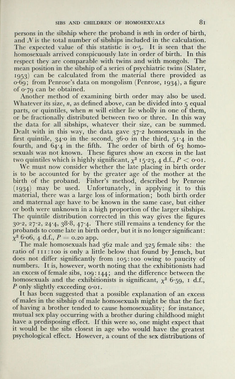 SIBS AND CHILDREN OF HOMOSEXUALS 81 persons in the sibship where the proband is mth. in order of birth, and N is the total number of sibships included in the calculation. The expected value of this statistic is 0-5. It is seen that the homosexuals arrived conspicuously late in order of birth. In this respect they are comparable with twins and with mongols. The mean position in the sibship of a series of psychiatric twins (Slater, 1953) can be calculated from the material there provided as 0*69; from Penrose's data on mongolism (Penrose, 1934), a figure of 0*79 can be obtained. Another method of examining birth order may also be used. Whatever its size, n, as defined above, can be divided into 5 equal parts, or quintiles, when m will either lie wholly in one of them, or be fractionally distributed between two or three. In this way the data for all sibships, whatever their size, can be summed. Dealt with in this way, the data gave 37-2 homosexuals in the first quintile, 34-0 in the second, 36-0 in the third, 51-4 in the fourth, and 64-4 in the fifth. The order of birth of 63 homo¬ sexuals was not known. These figures show an excess in the last two quintiles which is highly significant, 15*23, 4 d.f., P < o-oi. We must now consider whether the late placing in birth order is to be accounted for by the greater age of the mother at the birth of the proband. Fisher's method, described by Penrose (1934) may be used. Unfortunately, in applying it to this material, there was a large loss of information ; both birth order and maternal age have to be known in the same case, but either or both were unknown in a high proportion of the larger sibships. The quintile distribution corrected in this way gives the figures 30-2, 27-2, 24-4, 38-8, 47-4. There still remains a tendency for the probands to come late in birth order, but it is no longer significant: 6-o6, 4 d.f., P = 0.20 app. The male homosexuals had 362 male and 325 female sibs: the ratio of 111:100 is only a little below that found by Jensch, but does not differ significantly from 105:100 owing to paucity of numbers. It is, however, worth noting that the exhibitionists had an excess of female sibs, 109:144; and the difference between the homosexuals and the exhibitionists is significant, x^ 6*59? ^ d.f., P only slightly exceeding o-oi. It has been suggested that a possible explanation of an excess of males in the sibship of male homosexuals might be that the fact of having a brother tended to cause homosexuality; for instance, mutual sex play occurring with a brother during childhood might have a predisposing effect. If this were so, one might expect that it would be the sibs closest in age who would have the greatest psychological effect. However, a count of the sex distributions of