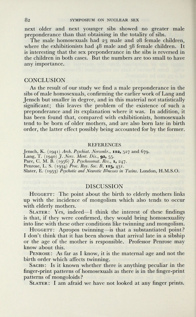 82 symposium on nuclear sex next older and next younger sibs showed no greater male preponderance than that obtaining in the totality of sibs. The male homosexuals had 23 male and 28 female children, where the exhibitionists had 48 male and 38 female children. It is interesting that the sex preponderance in the sibs is reversed in the children in both cases. But the numbers are too small to have any importance. CONCLUSION As the result of our study we find a male preponderance in the sibs of male homosexuals, confirming the earlier work of Lang and Jensch but smaller in degree, and in this material not statistically significant; this leaves the problem of the existence of such a preponderance and its explanation where it was. In addition, it has been found that, compared with exhibitionists, homosexuals tend to be born of older mothers, and are also born late in birth order, the latter effect possibly being accounted for by the former. REFERENCES Jensch, K. (1941) Arch. Psychiat. Nervenkr., 112, 527 and 679. Lang, T. (1940) J. Nerv. Ment. Dis., 92, 55. Pare, С. M. В. (1956) J. Psychosomat. Res., i, 247. Penrose, L. S. (1934) Proc. Roy. Soc. B, 115, 431. Slater, E. (1953) Psychotic and Neurotic Illnesses in Twins. London, H.M.S.O. DISCUSSION Huggett: The point about the birth to elderly mothers links up with the incidence of mongolism which also tends to occur with elderly mothers. Slater: Yes, indeed—I think the interest of these findings is that, if they were confirmed, they would bring homosexuality into line with these other conditions like twinning and mongolism. Huggett: Apropos twinning—is that a substantiated point? I don't think that it has been shown that arrival late in a sibship or the age of the mother is responsible. Professor Penrose may know about this. Penrose : As far as I know, it is the maternal age and not the birth order which affects twinning. Sachs: Is it known whether there is anything peculiar in the finger-print patterns of homosexuals as there is in the finger-print patterns of mongoloids ? Slater: I am afraid we have not looked at any finger prints.