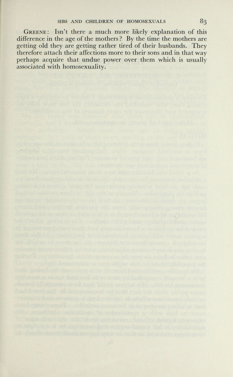 sibs and children of homosexuals 83 Greene: Isn't there a much more Hkely explanation of this difference in the age of the mothers ? By the time the mothers are getting old they are getting rather tired of their husbands. They therefore attach their affections more to their sons and in that way perhaps acquire that undue power over them which is usually associated with homosexuality. t'i i- ' •; 'v* ■ - : i j/b-'î; 'li- 1:Ì:. . '-iö 'ь ■ ■// ; Л^лгУл:,' •'W: