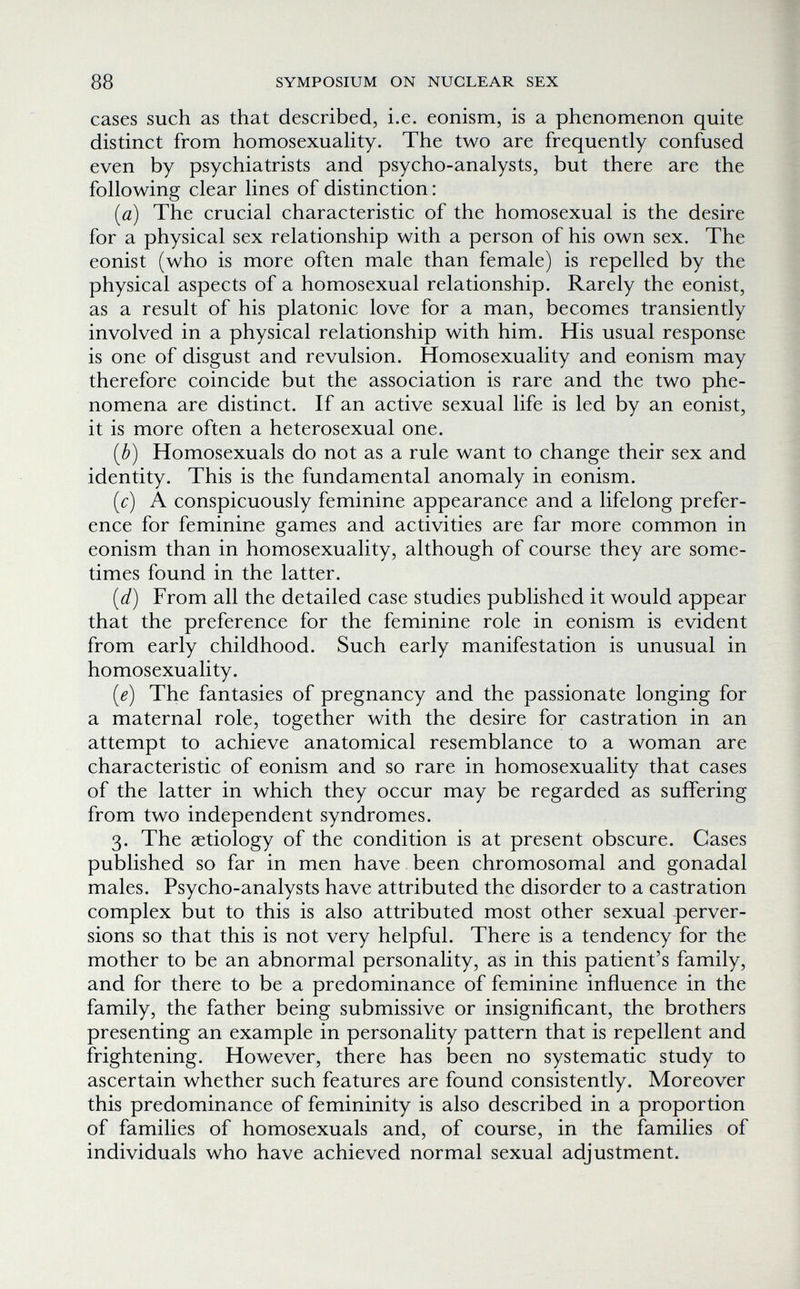 88 SYMPOSIUM ON NUCLEAR SEX cases such as that described, i.e. eonism, is a phenomenon quite distinct from homosexuaHty. The two are frequently confused even by psychiatrists and psycho-analysts, but there are the following clear lines of distinction : [a) The crucial characteristic of the homosexual is the desire for a physical sex relationship with a person of his own sex. The eonist (who is more often male than female) is repelled by the physical aspects of a homosexual relationship. Rarely the eonist, as a result of his platonic love for a man, becomes transiently involved in a physical relationship with him. His usual response is one of disgust and revulsion. Homosexuality and eonism may therefore coincide but the association is rare and the two phe¬ nomena are distinct. If an active sexual life is led by an eonist, it is more often a heterosexual one. (b) Homosexuals do not as a rule want to change their sex and identity. This is the fundamental anomaly in eonism. ic) A conspicuously feminine appearance and a lifelong prefer¬ ence for feminine games and activities are far more common in eonism than in homosexuality, although of course they are some¬ times found in the latter. [d) From all the detailed case studies published it would appear that the preference for the feminine role in eonism is evident from early childhood. Such early manifestation is unusual in homosexuality. [e) The fantasies of pregnancy and the passionate longing for a maternal role, together with the desire for castration in an attempt to achieve anatomical resemblance to a woman are characteristic of eonism and so rare in homosexuality that cases of the latter in which they occur may be regarded as suffering from two independent syndromes. 3. The ¿etiology of the condition is at present obscure. Cases published so far in men have been chromosomal and gonadal males. Psycho-analysts have attributed the disorder to a castration complex but to this is also attributed most other sexual perver¬ sions so that this is not very helpful. There is a tendency for the mother to be an abnormal personality, as in this patient's family, and for there to be a predominance of feminine influence in the family, the father being submissive or insignificant, the brothers presenting an example in personality pattern that is repellent and frightening. However, there has been no systematic study to ascertain whether such features are found consistently. Moreover this predominance of femininity is also described in a proportion of families of homosexuals and, of course, in the families of individuals who have achieved normal sexual adjustment.