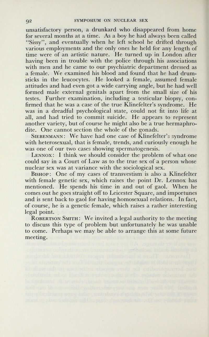 92 symposium on nuclear sex unsatisfactory person, a drunkard who disappeared from home for several months at a time. As a boy he had always been called Sissy, and eventually when he left school he drifted through various employments and the only ones he held for any length of time were of an artistic nature. He turned up in London after having been in trouble with the police through his associations with men and he came to our psychiatric department dressed as a female. We examined his blood and found that he had drum¬ sticks in the leucocytes. He looked a female, assumed female attitudes and had even got a wide carrying angle, but he had well formed male external genitals apart from the small size of his testes. Further examination, including a testicular biopsy, con¬ firmed that he was a case of the true Klinefelter's syndrome. He was in a dreadful psychological state, could not fit into life at all, and had tried to commit suicide. He appears to represent another variety, but of course he might also be a true hermaphro¬ dite. One cannot section the whole of the gonads. Siebenmann: We have had one case of Klinefelter's syndrome with heterosexual, that is female, trends, and curiously enough he was one of our two cases showing spermatogenesis. Lennox: I think we should consider the problem of what one could say in a Court of Law as to the true sex of a person whose nuclear sex was at variance with the sociological sex. Bishop: One of my cases of transvestism is also a Klinefelter with female genetic sex, which raises the point Dr. Lennox has mentioned. He spends his time in and out of gaol. When he comes out he goes straight off to Leicester Square, and importunes and is sent back to gaol for having homosexual relations. In fact, of course, he is a genetic female, which raises a rather interesting legal point. Robertson Smith: We invited a legal authority to the meeting to discuss this type of problem but unfortunately he was unable to come. Perhaps we may be able to arrange this at some future meeting.