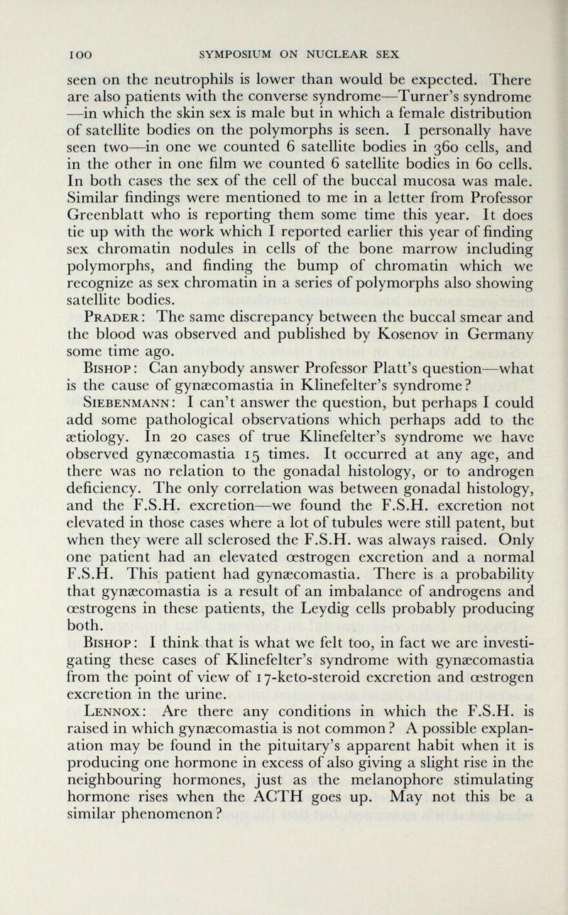 100 symposium on nuclear sex seen on the neutrophils is lower than would be expected. There are also patients with the converse syndrome—Turner's syndrome —in which the skin sex is male but in which a female distribution of satellite bodies on the polymorphs is seen. I personally have seen two—in one we counted 6 satellite bodies in 360 cells, and in the other in one film we counted 6 satellite bodies in 60 cells. In both cases the sex of the cell of the buccal mucosa was male. Similar findings were mentioned to me in a letter from Professor Greenblatt who is reporting them some time this year. It does tie up with the work which I reported earlier this year of finding sex chromatin nodules in cells of the bone marrow including polymorphs, and finding the bump of chromatin which we recognize as sex chromatin in a series of polymorphs also showing satellite bodies. Prader : The same discrepancy between the buccal smear and the blood was observed and published by Kosenov in Germany some time ago. Bishop : Can anybody answer Professor Piatt's question—what is the cause of gynaecomastia in Klinefelter's syndrome ? Siebenmann: I can't answer the question, but perhaps I could add some pathological observations which perhaps add to the aetiology. In 20 cases of true Klinefelter's syndrome we have observed gynaecomastia 15 times. It occurred at any age, and there was no relation to the gonadal histology, or to androgen deficiency. The only correlation was between gonadal histology, and the F.S.H. excretion—we found the F.S.H. excretion not elevated in those cases where a lot of tubules were still patent, but when they were all sclerosed the F.S.H. was always raised. Only one patient had an elevated oestrogen excretion and a normal F.S.H. This patient had gynaecomastia. There is a probability that gynaecomastia is a result of an imbalance of androgens and œstrogens in these patients, the Leydig cells probably producing both. Bishop : I think that is what we felt too, in fact we are investi¬ gating these cases of Klinefelter's syndrome with gynaecomastia from the point of view of 17-keto-steroid excretion and oestrogen excretion in the urine. Lennox: Are there any conditions in which the F.S.H. is raised in which gynaecomastia is not common ? A possible explan¬ ation may be found in the pituitary's apparent habit when it is producing one hormone in excess of also giving a slight rise in the neighbouring hormones, just as the melanophore stimulating hormone rises when the AGTH goes up. May not this be a similar phenomenon ?