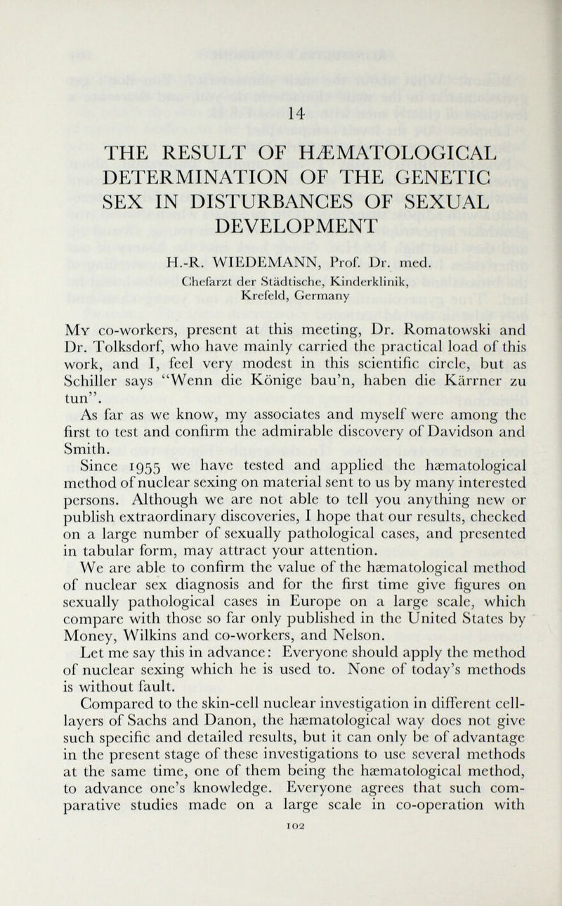 14 THE RESULT OF HiEMATOLOGICAL DETERMINATION OF THE GENETIC SEX IN DISTURBANCES OF SEXUAL DEVELOPMENT H.-R. WIEDEMANN, Prof. Dr. med. C^hefarzt der Städtische, Kinderklinik, Krefeld, Germany My co-workers, present at this meeting, Dr. Romatowski and Dr. Tolksdorf, who have mainly carried the practical load of this work, and I, feel very modest in this scientific circle, but as Schiller says Wenn die Könige bau'n, haben die Kärrner zu tun. As far as we know, my associates and myself were among the first to test and confirm the admirable discovery of Davidson and Smith. Since 1955 wc have tested and applied the hacmatological method of nuclear sexing on material sent to us by many interested persons. Although we are not able to tell you anything new or publish extraordinary discoveries, I hope that our results, checked on a large number of sexually pathological cases, and presented in tabular form, may attract your attention. We are able to confirm the value of the haematological method of nuclear sex diagnosis and for the first time give figures on sexually pathological cases in Europe on a large scale, which compare with those so far only published in the United States by Money, Wilkins and co-workers, and Nelson. Let me say this in advance : Everyone should apply the method of nuclear sexing which he is used to. None of today's methods is without fault. Compared to the skin-cell nuclear investigation in different cell- layers of Sachs and Danon, the haematological way does not give such specific and detailed results, but it can only be of advantage in the present stage of these investigations to use several methods at the same time, one of them being the haematological method, to advance one's knowledge. Everyone agrees that such com¬ parative studies made on a large scale in co-operation with 102