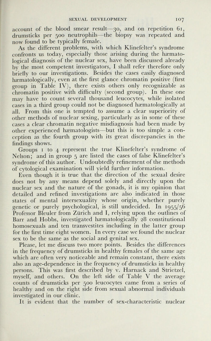 SEXUAL DEVELOPMENT IO7 account of the blood smear result—30, and on repetition 61, drumsticks per 500 neutrophils—the biopsy was repeated and now found to be typically female. As the different problems, with which Klinefelter's syndrome confronts us today, especially those arising during the haemato- logical diagnosis of the nuclear sex, have been discussed already by the most competent investigators, I shall refer therefore only briefly to our investigations. Besides the cases easily diagnosed haematologically, even at the first glance chromatin positive (first group in Table IV), there exists others only recognizable as chromatin positive with difficulty (second group). In these one may have to count several thousand leucocytes, while isolated cases in a third group could not be diagnosed haematologically at all. From this one is tempted to assume a clear superiority of other methods of nuclear sexing, particularly as in some of these cases a clear chromatin negative misdiagnosis had been made by other experienced haematologists—but this is too simple a con¬ ception as the fourth group with its great discrepancies in the findings shows. Groups I to 4 represent the true Klinefelter's syndrome of Nelson; and in group 5 are listed the cases of false Klinefelter's syndrome of this author. Undoubtedly refinement of the methods of cytological examination will yield further information. Even though it is true that the direction of the sexual desire does not by any means depend solely and directly upon the nuclear sex and the nature of the gonads, it is my opinion that detailed and refined investigations are also indicated in those states of mental intersexuality whose origin, whether purely genetic or purely psychological, is still undecided. In 1955/56 Professor Bleuler from Zürich and I, relying upon the outlines of Barr and Hobbs, investigated haematologically 28 constitutional homosexuals and ten transvestites including in the latter group for the first time eight women. In every case we found the nuclear sex to be the same as the social and genital sex. Please, let me discuss two more points. Besides the differences in the frequency of drumsticks in healthy females of the same age which are often very noticeable and remain constant, there exists also an age-dependence in the frequency of drumsticks in healthy persons. This was first described by v. Harnack and Strietzel, myself, and others. On the left side of Table V the average counts of drumsticks per 500 leucocytes came from a series of healthy and on the right side from sexual abnormal individuals investigated in our clinic. It is evident that the number of sex-characteristic nuclear