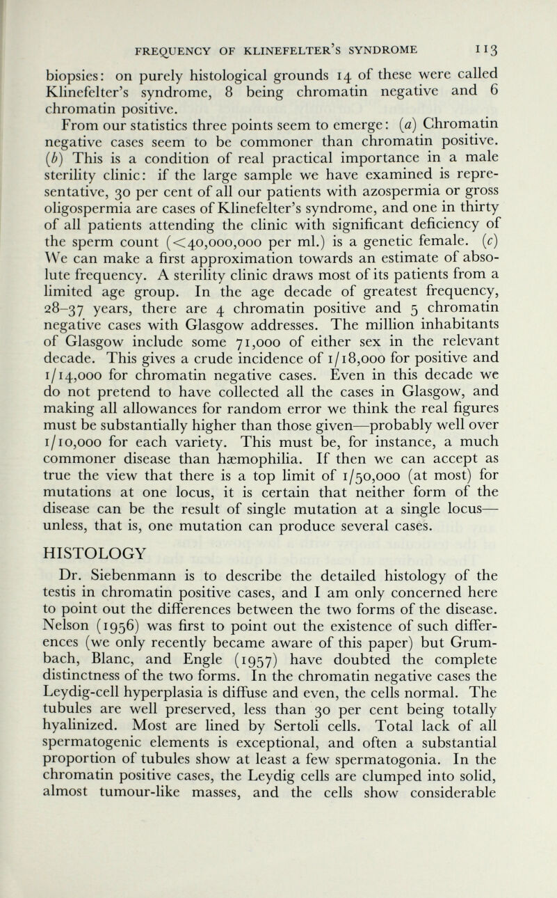 FREQ^UENGY OF KLINEFELTER'S SYNDROME II3 biopsies: on purely histological grounds 14 of these were called Klinefelter's syndrome, 8 being chromatin negative and 6 chromatin positive. From our statistics three points seem to emerge: (0) Chromatin negative cases seem to be commoner than chromatin positive. {b) This is a condition of real practical importance in a male sterility clinic: if the large sample we have examined is repre¬ sentative, 30 per cent of all our patients with azospermia or gross oligospermia are cases of Klinefelter's syndrome, and one in thirty of all patients attending the clinic with significant deficiency of the sperm count (<40,000,000 per ml.) is a genetic female, [c) We can make a first approximation towards an estimate of abso¬ lute frequency. A sterility clinic draws most of its patients from a limited age group. In the age decade of greatest frequency, 28-37 years, there are 4 chromatin positive and 5 chromatin negative cases with Glasgow addresses. The million inhabitants of Glasgow include some 71,000 of either sex in the relevant decade. This gives a crude incidence of 1/18,000 for positive and 1/14,000 for chromatin negative cases. Even in this decade we do not pretend to have collected all the cases in Glasgow, and making all allowances for random error we think the real figures must be substantially higher than those given—probably well over 1/10,000 for each variety. This must be, for instance, a much commoner disease than haemophilia. If then we can accept as true the view that there is a top limit of 1/50,000 (at most) for mutations at one locus, it is certain that neither form of the disease can be the result of single mutation at a single locus— unless, that is, one mutation can produce several cases. HISTOLOGY Dr. Siebenmann is to describe the detailed histology of the testis in chromatin positive cases, and I am only concerned here to point out the differences between the two forms of the disease. Nelson (1956) was first to point out the existence of such differ¬ ences (we only recently became aware of this paper) but Grum¬ bach, Blanc, and Engle (1957) have doubted the complete distinctness of the two forms. In the chromatin negative cases the Leydig-cell hyperplasia is diffuse and even, the cells normal. The tubules are well preserved, less than 30 per cent being totally hyalinized. Most are lined by Sertoli cells. Total lack of all spermatogenic elements is exceptional, and often a substantial proportion of tubules show at least a few spermatogonia. In the chromatin positive cases, the Leydig cells are clumped into solid, almost tumour-like masses, and the cells show considerable