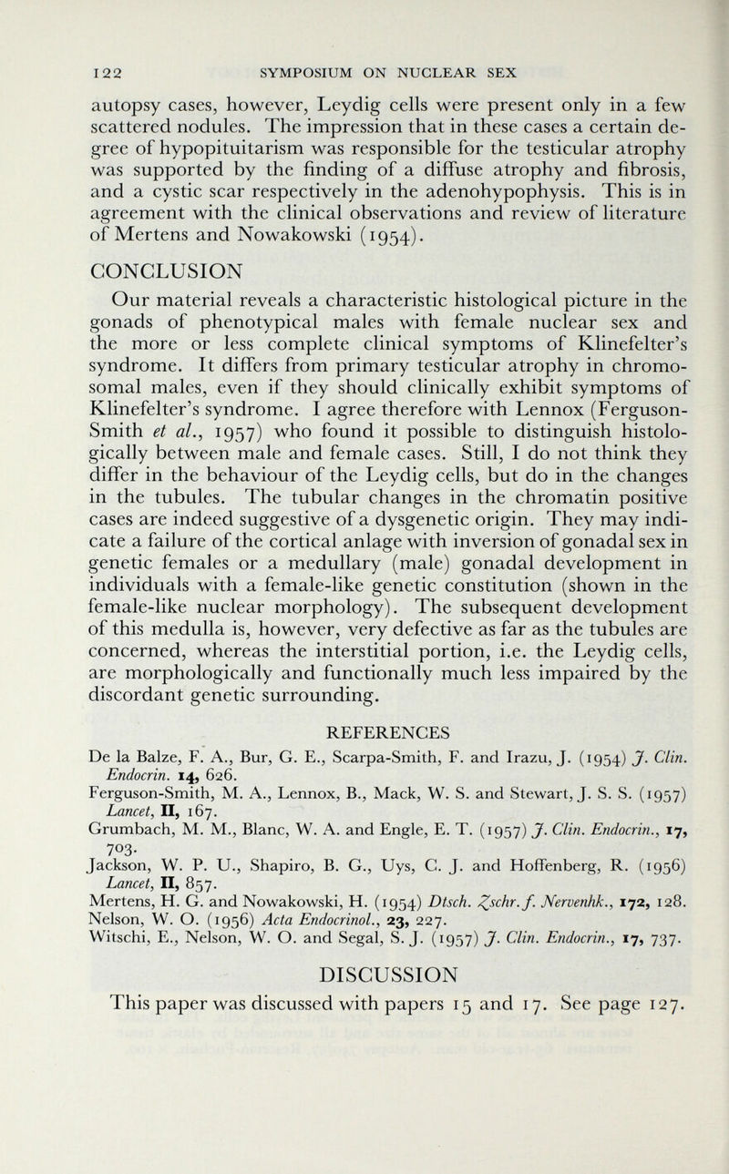 122 SYMPOSIUM ON NUCLEAR SEX autopsy cases, however, Leydig cells were present only in a few scattered nodules. The impression that in these cases a certain de¬ gree of hypopituitarism was responsible for the testicular atrophy was supported by the finding of a diffuse atrophy and fibrosis, and a cystic scar respectively in the adenohypophysis. This is in agreement with the clinical observations and review of literature of Mertens and Nowakowski (1954). CONCLUSION Our material reveals a characteristic histological picture in the gonads of phenotypical males with female nuclear sex and the more or less complete clinical symptoms of Klinefelter's syndrome. It differs from primary testicular atrophy in chromo¬ somal males, even if they should clinically exhibit symptoms of Klinefelter's syndrome. I agree therefore with Lennox (Ferguson- Smith et al., 1957) who found it possible to distinguish histolo¬ gically between male and female cases. Still, I do not think they differ in the behaviour of the Leydig cells, but do in the changes in the tubules. The tubular changes in the chromatin positive cases are indeed suggestive of a dysgenetic origin. They may indi¬ cate a failure of the cortical anlage with inversion of gonadal sex in genetic females or a medullary (male) gonadal development in individuals with a female-like genetic constitution (shown in the female-like nuclear morphology). The subsequent development of this medulla is, however, very defective as far as the tubules are concerned, whereas the interstitial portion, i.e. the Leydig cells, are morphologically and functionally much less impaired by the discordant genetic surrounding, REFERENCES De la Baize, F. A., Bur, G. E., Scarpa-Smith, F. and Irazu, J. (1954) J. Clin. Endocrin. 14, 626. Ferguson-Smith, M. A., Lennox, В., Mack, W. S. and Stewart, J. S. S. (1957) Lancet^ II, 167. Grumbach, M. M., Blanc, W. A. and Engle, E. T. (1957) J. Clin. Endocrin., 17, 703- Jackson, W. P. U., Shapiro, B. G., Uys, C. J. and Hoffenberg, R. (1956) Lancet, II, 857. Mertens, H. G. and Nowakowski, H. (1954) Dtsch. ^schr.f. Nervenhk., 172, 128. Nelson, W. O. (1956) Acta Endocrinol., 23, 227. Witschi, E., Nelson, W. O. and Segal, S.J. (1957) J. Clin. Endocrin., 17, 737. DISCUSSION This paper was discussed with papers 15 and 17. See page 127.