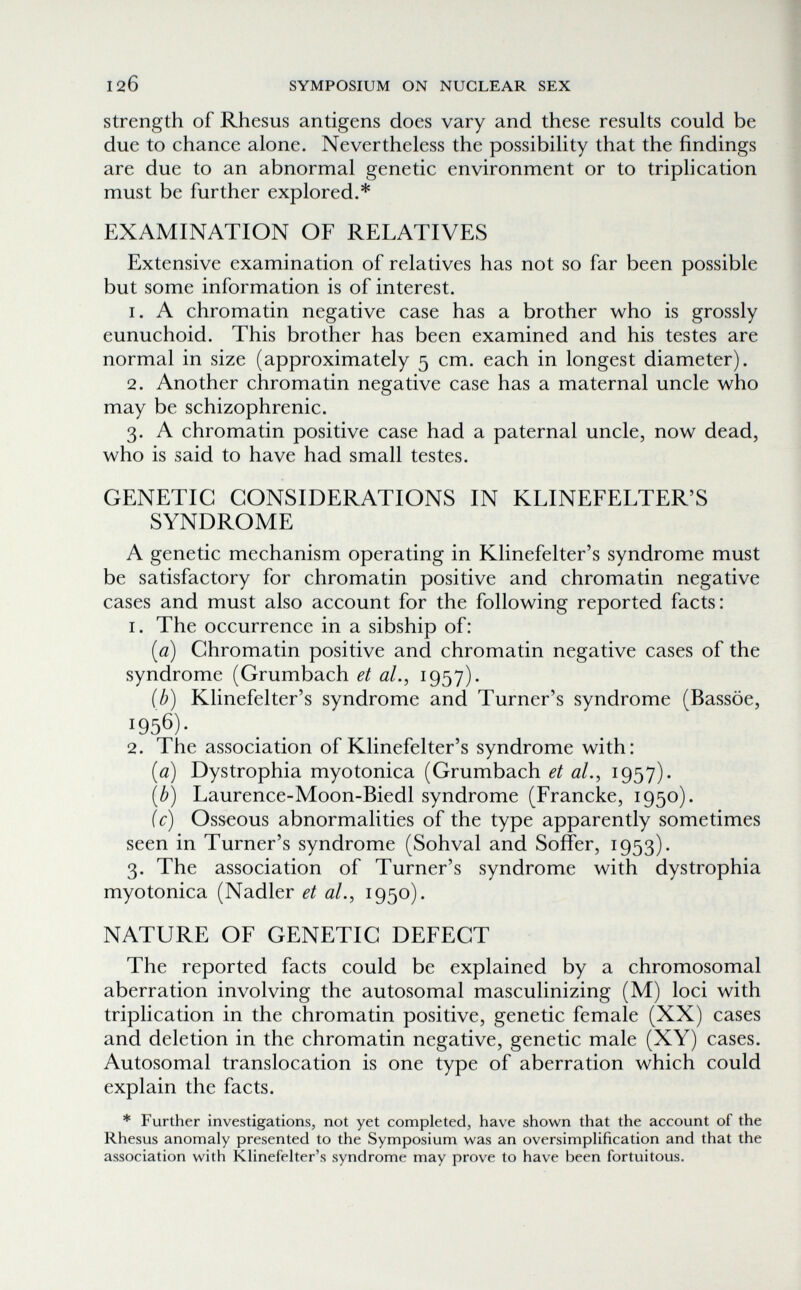 120 SYMPOSIUM ON NUCLEAR SEX strength of Rhesus antigens does vary and these results could be due to chance alone. Nevertheless the possibility that the findings are due to an abnormal genetic environment or to triplication must be further explored.* EXAMINATION OF RELATIVES Extensive examination of relatives has not so far been possible but some information is of interest. 1. A chromatin negative case has a brother who is grossly eunuchoid. This brother has been examined and his testes are normal in size (approximately 5 cm. each in longest diameter). 2. Another chromatin negative case has a maternal uncle who may be schizophrenic. 3. A chromatin positive case had a paternal uncle, now dead, who is said to have had small testes. GENETIC CONSIDERATIONS IN KLINEFELTER'S SYNDROME A genetic mechanism operating in Klinefelter's syndrome must be satisfactory for chromatin positive and chromatin negative cases and must also account for the following reported facts: 1. The occurrence in a sibship of: [a) Chromatin positive and chromatin negative cases of the syndrome (Grumbach et al., i957)- ib) Klinefelter's syndrome and Turner's syndrome (Bassöe, 1956). 2. The association of Klinefelter's syndrome with: [a) Dystrophia myotonica (Grumbach et al., 1957)- {b) Laurence-Moon-Biedl syndrome (Francke, 1950). ic) Osseous abnormalities of the type apparently sometimes seen in Turner's syndrome (Sohval and Soffer, 1953). 3. The association of Turner's syndrome with dystrophia myotonica (Nadler et al., 1950). NATURE OF GENETIC DEFECT The reported facts could be explained by a chromosomal aberration involving the autosomal masculinizing (M) loci with triplication in the chromatin positive, genetic female (XX) cases and deletion in the chromatin negative, genetic male (XY) cases. Autosomal translocation is one type of aberration which could explain the facts. * Further investigations, not yet completed, have shown that the account of the Rhesus anomaly presented to the Symposium was an oversimplification and that the association with Klinefelter's syndrome may prove to have been fortuitous.