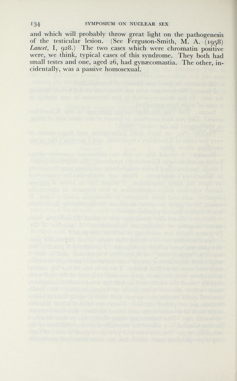 134 SYMPOSIUM ON NUCLEAR SEX and which will probably throw great light on the pathogenesis of the testicular lesion. (See Ferguson-Smith, M. A. (1958) Lancet, I, 928.) The two cases which were chromatin positive were, we think, typical cases of this syndrome. They both had small testes and one, aged 26, had gynaecomastia. The other, in¬ cidentally, was a passive homosexual. . rU -..fV-i ■ ■ ' '■ • / Î г • г - ; \ . ... I' -г'; 7 ' Г - iî'''-« ' ^ ■■'И, ri ; ■ • 'г; ■  О' п ■ '^í '■ ! \ Л'/'!- -1\'' ; , ■; fi ' l- ^ ^