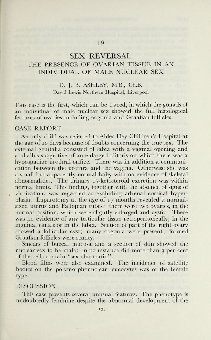 19 SEX REVERSAL THE PRESENCE OF OVARIAN TISSUE IN AN INDIVIDUAL OF MALE NUCLEAR SEX D. J. B. ASHLEY, M.B., Ch.B. David Lewis Northern Hospital, Liverpool This case is the first, which can be traced, in which the gonads of an individual of male nuclear sex showed the full histological features of ovaries including oogonia and Graafian follicles. CASE REPORT An only child was referred to Alder Hey Children's Hospital at the age of lo days because of doubts concerning the true sex. The external genitalia consisted of labia with a vaginal opening and a phallus suggestive of an enlarged clitoris on which there was a hypospadiac urethral orifice. There was in addition a communi¬ cation between the urethra and the vagina. Otherwise she was a small but apparently normal baby with no evidence of skeletal abnormalities. The urinary 17-ketosteroid excretion was within normal limits. This finding, together with the absence of signs of » viriUzation, was regarded as excluding adrenal cortical hyper¬ plasia. Laparotomy at the age of 17 months revealed a normal- sized uterus and Fallopian tubes; there were two ovaries, in the normal position, which were slightly enlarged and cystic. There was no evidence of any testicular tissue retroperitoneally, in the inguinal canals or in the labia. Section of part of the right ovary showed a folhcular cyst; many oogonia were present; formed Graafian folHcles were scanty. Smears of buccal mucosa and a section of skin showed the nuclear sex to be male; in no instance did more than 3 per cent of the cells contain sex chromatin. Blood films were also examined. The incidence of satellite bodies on the polymorphonuclear leucocytes was of the female type. DISCUSSION This case presents several unusual features. The phenotype is undoubtedly feminine despite the abnormal development of the 135