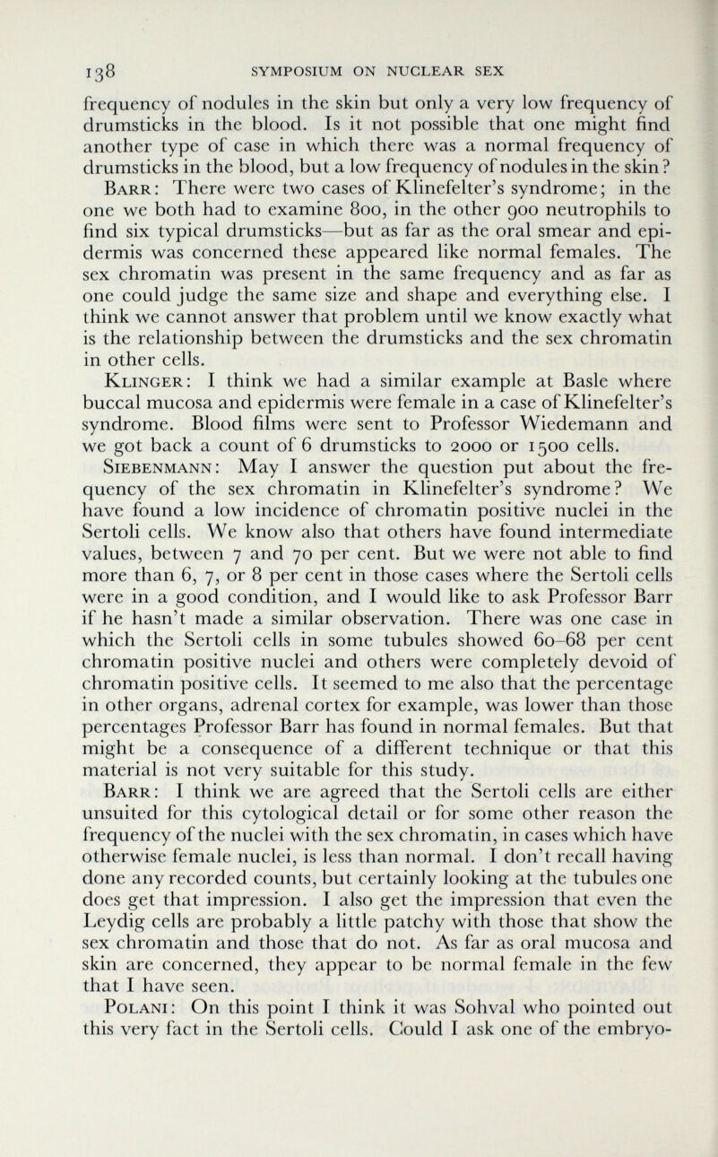 138 symposium on nuclear sex frequency of nodules in the skin but only a very low frequency of drumsticks in the blood. Is it not possible that one might find another type of case in which there was a normal frequency of drumsticks in the blood, but a low frequency of nodules in the skin ? Barr: There were two cases of Klinefelter's syndrome; in the one we both had to examine 800, in the other 900 neutrophils to find six typical drumsticks—but as far as the oral smear and epi¬ dermis was concerned these appeared like normal females. The sex chromatin was present in the same frequency and as far as one could judge the same size and shape and everything else. I think we cannot answer that problem until we know exactly what is the relationship between the drumsticks and the sex chromatin in other cells. Klinger: I think we had a similar example at Basle where buccal mucosa and epidermis were female in a case of Klinefelter's syndrome. Blood films were sent to Professor Wiedemann and we got back a count of 6 drumsticks to 2000 or 1500 cells. Siebenmann: May I answer the question put about the fre¬ quency of the sex chromatin in Klinefelter's syndrome? We have found a low incidence of chromatin positive nuclei in the Sertoli cells. We know also that others have found intermediate values, between 7 and 70 per cent. But we were not able to find more than 6, 7, or 8 per cent in those cases where the Sertoli cells were in a good condition, and I would like to ask Professor Barr if he hasn't made a similar observation. There was one case in which the Sertoli cells in some tubules showed 60-68 per cent chromatin positive nuclei and others were completely devoid of chromatin positive cells. It seemed to me also that the percentage in other organs, adrenal cortex for example, was lower than those percentages Professor Barr has found in normal females. But that might be a consequence of a different technique or that this material is not very suitable for this study. Barr: I think we are agreed that the Sertoli cells are either unsuited for this cytological detail or for some other reason the frequency of the nuclei with the sex chromatin, in cases which have otherwise female nuclei, is less than normal. I don't recall having done any recorded counts, but certainly looking at the tubules one does get that impression. I also get the impression that even the Leydig cells are probably a little patchy with those that show the sex chromatin and those that do not. As far as oral mucosa and skin are concerned, they appear to be normal female in the few that I have seen. P0LAN1: On this point I think it was Sohval who pointed out this very fact in the Sertoli cells. Could I ask one of the embryo-